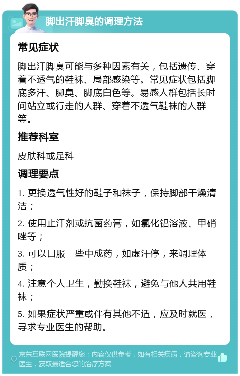 脚出汗脚臭的调理方法 常见症状 脚出汗脚臭可能与多种因素有关，包括遗传、穿着不透气的鞋袜、局部感染等。常见症状包括脚底多汗、脚臭、脚底白色等。易感人群包括长时间站立或行走的人群、穿着不透气鞋袜的人群等。 推荐科室 皮肤科或足科 调理要点 1. 更换透气性好的鞋子和袜子，保持脚部干燥清洁； 2. 使用止汗剂或抗菌药膏，如氯化铝溶液、甲硝唑等； 3. 可以口服一些中成药，如虚汗停，来调理体质； 4. 注意个人卫生，勤换鞋袜，避免与他人共用鞋袜； 5. 如果症状严重或伴有其他不适，应及时就医，寻求专业医生的帮助。