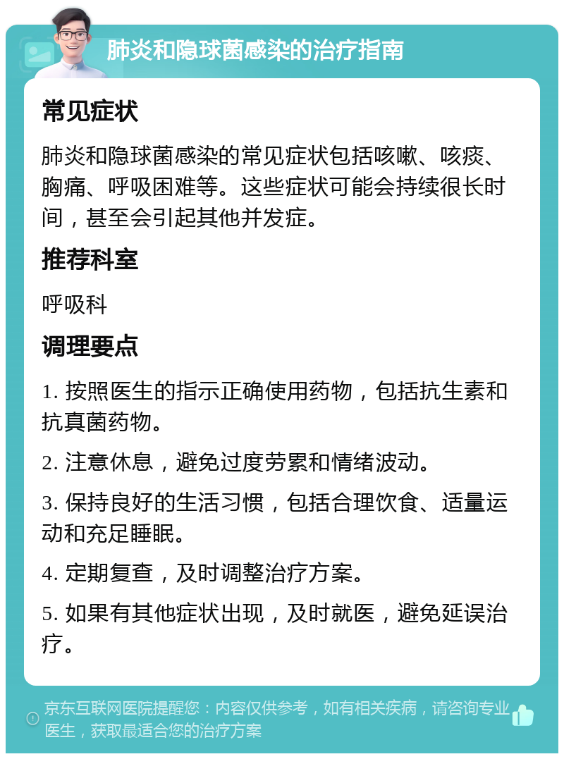 肺炎和隐球菌感染的治疗指南 常见症状 肺炎和隐球菌感染的常见症状包括咳嗽、咳痰、胸痛、呼吸困难等。这些症状可能会持续很长时间，甚至会引起其他并发症。 推荐科室 呼吸科 调理要点 1. 按照医生的指示正确使用药物，包括抗生素和抗真菌药物。 2. 注意休息，避免过度劳累和情绪波动。 3. 保持良好的生活习惯，包括合理饮食、适量运动和充足睡眠。 4. 定期复查，及时调整治疗方案。 5. 如果有其他症状出现，及时就医，避免延误治疗。