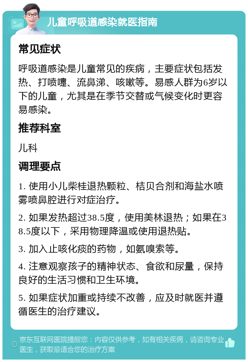 儿童呼吸道感染就医指南 常见症状 呼吸道感染是儿童常见的疾病，主要症状包括发热、打喷嚏、流鼻涕、咳嗽等。易感人群为6岁以下的儿童，尤其是在季节交替或气候变化时更容易感染。 推荐科室 儿科 调理要点 1. 使用小儿柴桂退热颗粒、桔贝合剂和海盐水喷雾喷鼻腔进行对症治疗。 2. 如果发热超过38.5度，使用美林退热；如果在38.5度以下，采用物理降温或使用退热贴。 3. 加入止咳化痰的药物，如氨嗅索等。 4. 注意观察孩子的精神状态、食欲和尿量，保持良好的生活习惯和卫生环境。 5. 如果症状加重或持续不改善，应及时就医并遵循医生的治疗建议。