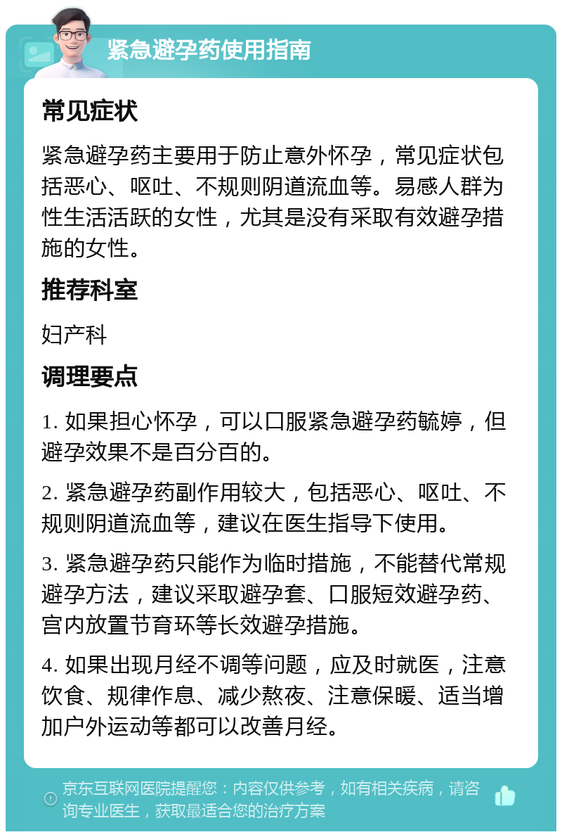 紧急避孕药使用指南 常见症状 紧急避孕药主要用于防止意外怀孕，常见症状包括恶心、呕吐、不规则阴道流血等。易感人群为性生活活跃的女性，尤其是没有采取有效避孕措施的女性。 推荐科室 妇产科 调理要点 1. 如果担心怀孕，可以口服紧急避孕药毓婷，但避孕效果不是百分百的。 2. 紧急避孕药副作用较大，包括恶心、呕吐、不规则阴道流血等，建议在医生指导下使用。 3. 紧急避孕药只能作为临时措施，不能替代常规避孕方法，建议采取避孕套、口服短效避孕药、宫内放置节育环等长效避孕措施。 4. 如果出现月经不调等问题，应及时就医，注意饮食、规律作息、减少熬夜、注意保暖、适当增加户外运动等都可以改善月经。