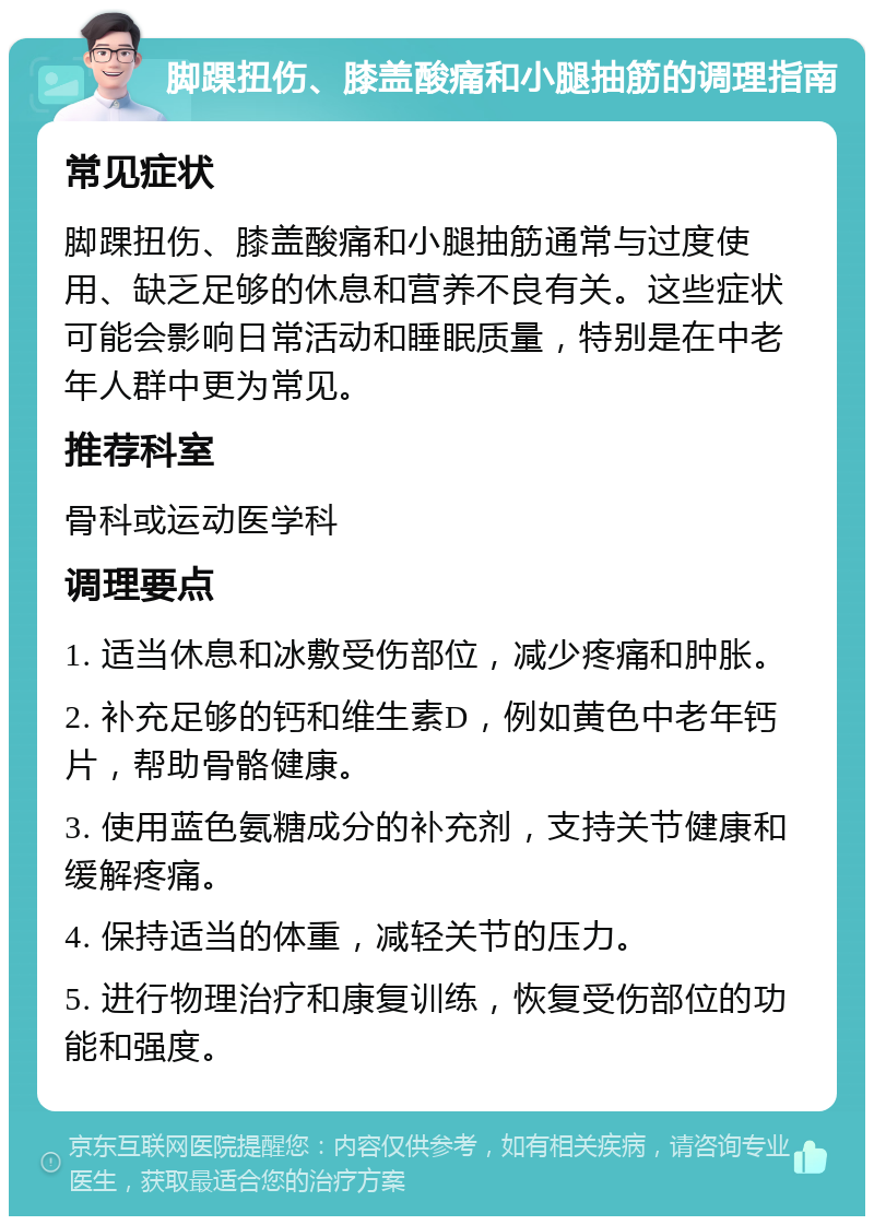 脚踝扭伤、膝盖酸痛和小腿抽筋的调理指南 常见症状 脚踝扭伤、膝盖酸痛和小腿抽筋通常与过度使用、缺乏足够的休息和营养不良有关。这些症状可能会影响日常活动和睡眠质量，特别是在中老年人群中更为常见。 推荐科室 骨科或运动医学科 调理要点 1. 适当休息和冰敷受伤部位，减少疼痛和肿胀。 2. 补充足够的钙和维生素D，例如黄色中老年钙片，帮助骨骼健康。 3. 使用蓝色氨糖成分的补充剂，支持关节健康和缓解疼痛。 4. 保持适当的体重，减轻关节的压力。 5. 进行物理治疗和康复训练，恢复受伤部位的功能和强度。