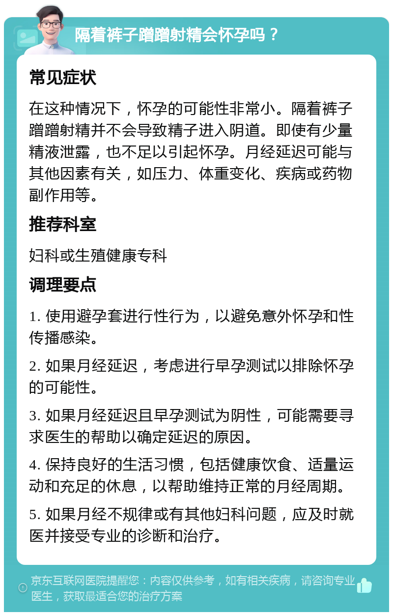 隔着裤子蹭蹭射精会怀孕吗？ 常见症状 在这种情况下，怀孕的可能性非常小。隔着裤子蹭蹭射精并不会导致精子进入阴道。即使有少量精液泄露，也不足以引起怀孕。月经延迟可能与其他因素有关，如压力、体重变化、疾病或药物副作用等。 推荐科室 妇科或生殖健康专科 调理要点 1. 使用避孕套进行性行为，以避免意外怀孕和性传播感染。 2. 如果月经延迟，考虑进行早孕测试以排除怀孕的可能性。 3. 如果月经延迟且早孕测试为阴性，可能需要寻求医生的帮助以确定延迟的原因。 4. 保持良好的生活习惯，包括健康饮食、适量运动和充足的休息，以帮助维持正常的月经周期。 5. 如果月经不规律或有其他妇科问题，应及时就医并接受专业的诊断和治疗。