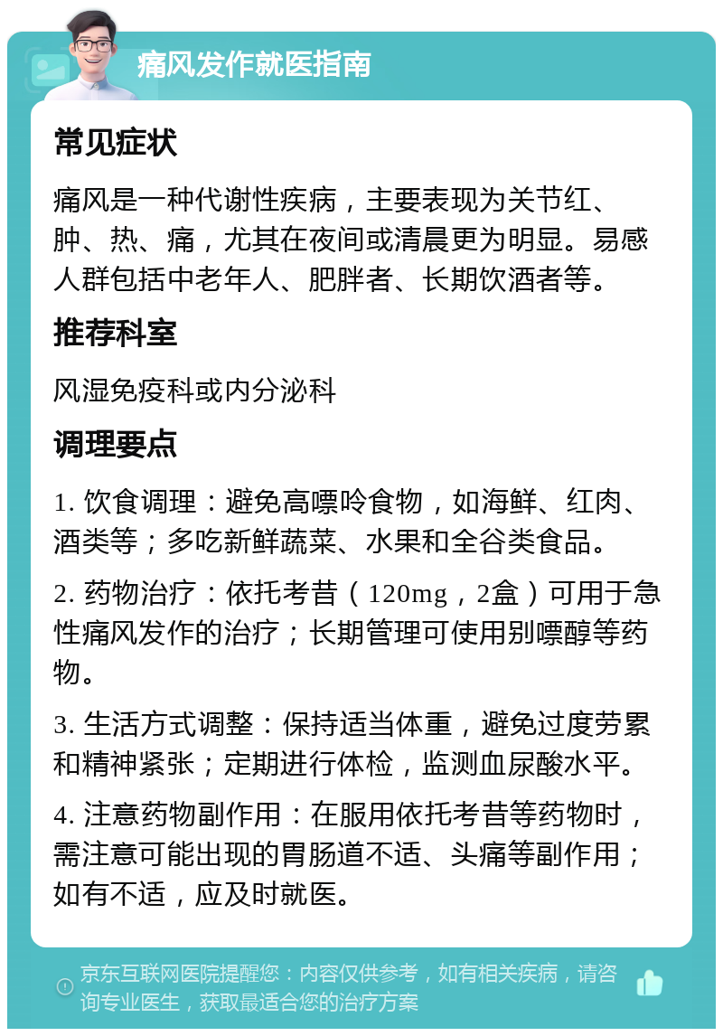 痛风发作就医指南 常见症状 痛风是一种代谢性疾病，主要表现为关节红、肿、热、痛，尤其在夜间或清晨更为明显。易感人群包括中老年人、肥胖者、长期饮酒者等。 推荐科室 风湿免疫科或内分泌科 调理要点 1. 饮食调理：避免高嘌呤食物，如海鲜、红肉、酒类等；多吃新鲜蔬菜、水果和全谷类食品。 2. 药物治疗：依托考昔（120mg，2盒）可用于急性痛风发作的治疗；长期管理可使用别嘌醇等药物。 3. 生活方式调整：保持适当体重，避免过度劳累和精神紧张；定期进行体检，监测血尿酸水平。 4. 注意药物副作用：在服用依托考昔等药物时，需注意可能出现的胃肠道不适、头痛等副作用；如有不适，应及时就医。