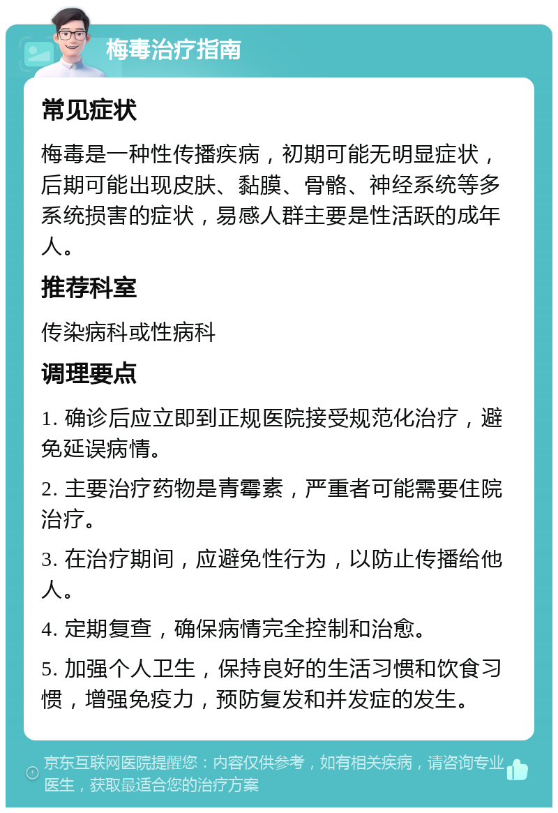 梅毒治疗指南 常见症状 梅毒是一种性传播疾病，初期可能无明显症状，后期可能出现皮肤、黏膜、骨骼、神经系统等多系统损害的症状，易感人群主要是性活跃的成年人。 推荐科室 传染病科或性病科 调理要点 1. 确诊后应立即到正规医院接受规范化治疗，避免延误病情。 2. 主要治疗药物是青霉素，严重者可能需要住院治疗。 3. 在治疗期间，应避免性行为，以防止传播给他人。 4. 定期复查，确保病情完全控制和治愈。 5. 加强个人卫生，保持良好的生活习惯和饮食习惯，增强免疫力，预防复发和并发症的发生。