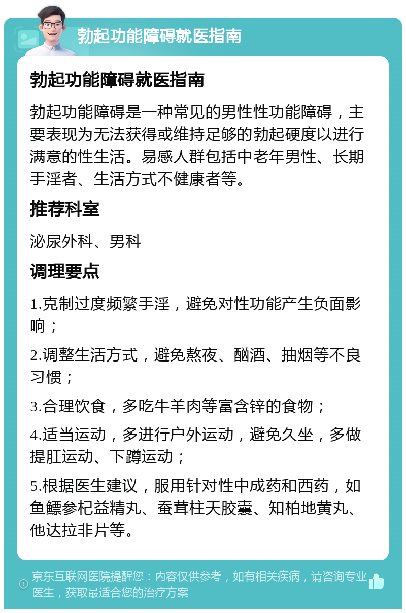 勃起功能障碍就医指南 勃起功能障碍就医指南 勃起功能障碍是一种常见的男性性功能障碍，主要表现为无法获得或维持足够的勃起硬度以进行满意的性生活。易感人群包括中老年男性、长期手淫者、生活方式不健康者等。 推荐科室 泌尿外科、男科 调理要点 1.克制过度频繁手淫，避免对性功能产生负面影响； 2.调整生活方式，避免熬夜、酗酒、抽烟等不良习惯； 3.合理饮食，多吃牛羊肉等富含锌的食物； 4.适当运动，多进行户外运动，避免久坐，多做提肛运动、下蹲运动； 5.根据医生建议，服用针对性中成药和西药，如鱼鳔参杞益精丸、蚕茸柱天胶囊、知柏地黄丸、他达拉非片等。