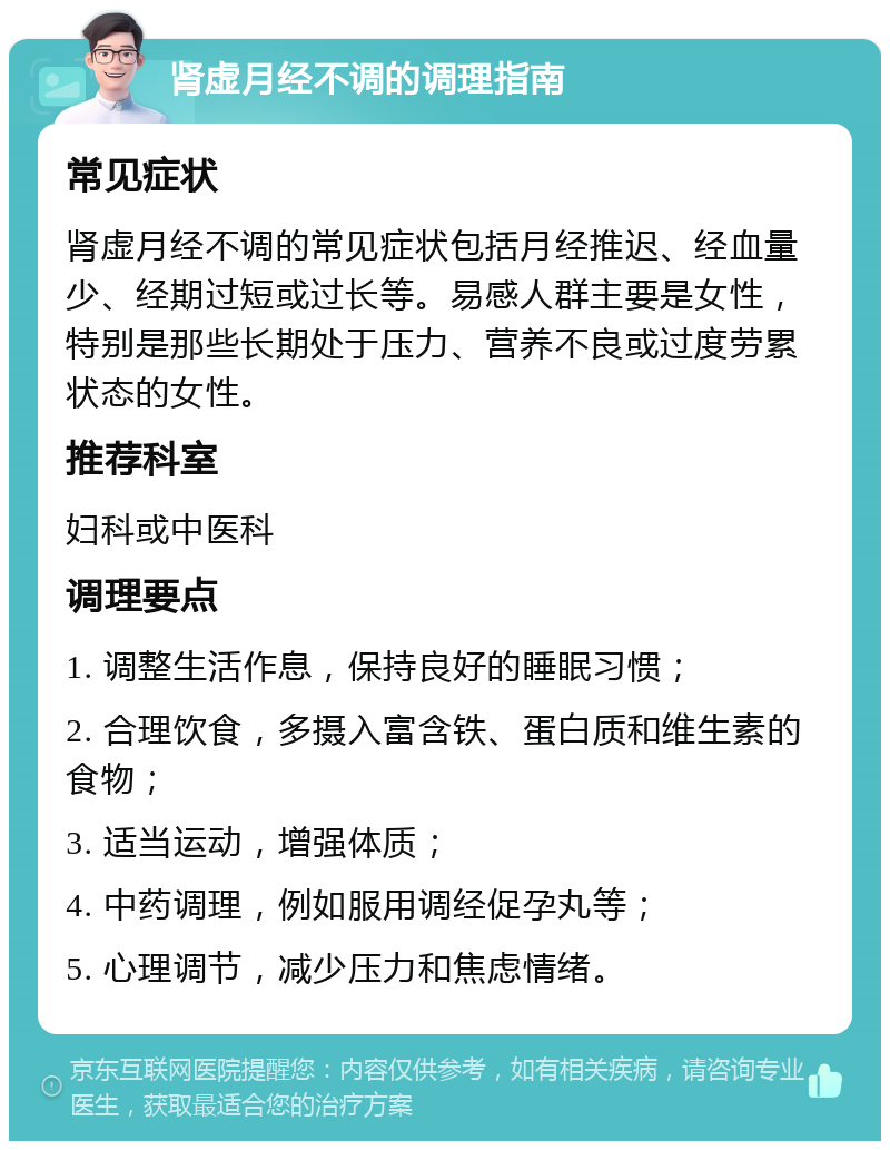 肾虚月经不调的调理指南 常见症状 肾虚月经不调的常见症状包括月经推迟、经血量少、经期过短或过长等。易感人群主要是女性，特别是那些长期处于压力、营养不良或过度劳累状态的女性。 推荐科室 妇科或中医科 调理要点 1. 调整生活作息，保持良好的睡眠习惯； 2. 合理饮食，多摄入富含铁、蛋白质和维生素的食物； 3. 适当运动，增强体质； 4. 中药调理，例如服用调经促孕丸等； 5. 心理调节，减少压力和焦虑情绪。