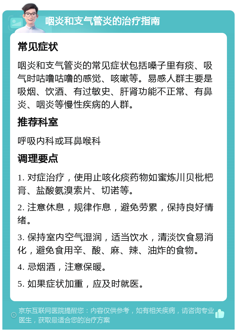 咽炎和支气管炎的治疗指南 常见症状 咽炎和支气管炎的常见症状包括嗓子里有痰、吸气时咕噜咕噜的感觉、咳嗽等。易感人群主要是吸烟、饮酒、有过敏史、肝肾功能不正常、有鼻炎、咽炎等慢性疾病的人群。 推荐科室 呼吸内科或耳鼻喉科 调理要点 1. 对症治疗，使用止咳化痰药物如蜜炼川贝枇杷膏、盐酸氨溴索片、切诺等。 2. 注意休息，规律作息，避免劳累，保持良好情绪。 3. 保持室内空气湿润，适当饮水，清淡饮食易消化，避免食用辛、酸、麻、辣、油炸的食物。 4. 忌烟酒，注意保暖。 5. 如果症状加重，应及时就医。