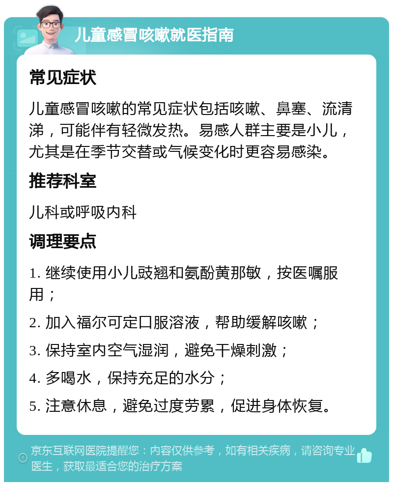 儿童感冒咳嗽就医指南 常见症状 儿童感冒咳嗽的常见症状包括咳嗽、鼻塞、流清涕，可能伴有轻微发热。易感人群主要是小儿，尤其是在季节交替或气候变化时更容易感染。 推荐科室 儿科或呼吸内科 调理要点 1. 继续使用小儿豉翘和氨酚黄那敏，按医嘱服用； 2. 加入福尔可定口服溶液，帮助缓解咳嗽； 3. 保持室内空气湿润，避免干燥刺激； 4. 多喝水，保持充足的水分； 5. 注意休息，避免过度劳累，促进身体恢复。