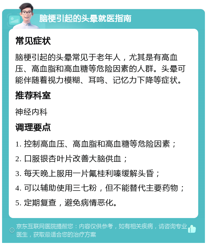 脑梗引起的头晕就医指南 常见症状 脑梗引起的头晕常见于老年人，尤其是有高血压、高血脂和高血糖等危险因素的人群。头晕可能伴随着视力模糊、耳鸣、记忆力下降等症状。 推荐科室 神经内科 调理要点 1. 控制高血压、高血脂和高血糖等危险因素； 2. 口服银杏叶片改善大脑供血； 3. 每天晚上服用一片氟桂利嗪缓解头昏； 4. 可以辅助使用三七粉，但不能替代主要药物； 5. 定期复查，避免病情恶化。