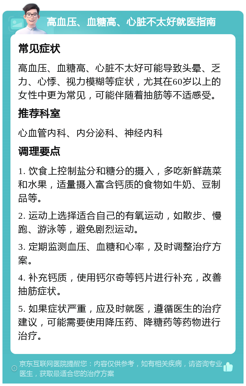 高血压、血糖高、心脏不太好就医指南 常见症状 高血压、血糖高、心脏不太好可能导致头晕、乏力、心悸、视力模糊等症状，尤其在60岁以上的女性中更为常见，可能伴随着抽筋等不适感受。 推荐科室 心血管内科、内分泌科、神经内科 调理要点 1. 饮食上控制盐分和糖分的摄入，多吃新鲜蔬菜和水果，适量摄入富含钙质的食物如牛奶、豆制品等。 2. 运动上选择适合自己的有氧运动，如散步、慢跑、游泳等，避免剧烈运动。 3. 定期监测血压、血糖和心率，及时调整治疗方案。 4. 补充钙质，使用钙尔奇等钙片进行补充，改善抽筋症状。 5. 如果症状严重，应及时就医，遵循医生的治疗建议，可能需要使用降压药、降糖药等药物进行治疗。