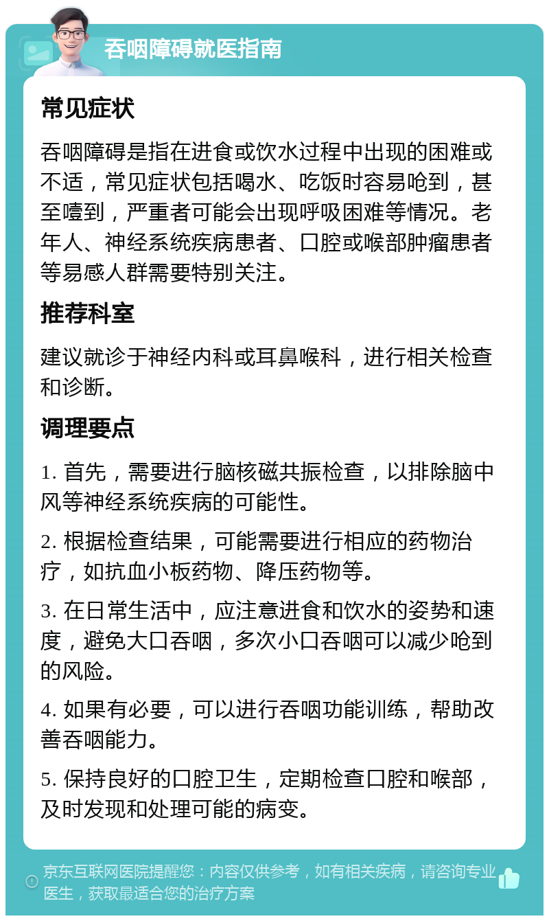 吞咽障碍就医指南 常见症状 吞咽障碍是指在进食或饮水过程中出现的困难或不适，常见症状包括喝水、吃饭时容易呛到，甚至噎到，严重者可能会出现呼吸困难等情况。老年人、神经系统疾病患者、口腔或喉部肿瘤患者等易感人群需要特别关注。 推荐科室 建议就诊于神经内科或耳鼻喉科，进行相关检查和诊断。 调理要点 1. 首先，需要进行脑核磁共振检查，以排除脑中风等神经系统疾病的可能性。 2. 根据检查结果，可能需要进行相应的药物治疗，如抗血小板药物、降压药物等。 3. 在日常生活中，应注意进食和饮水的姿势和速度，避免大口吞咽，多次小口吞咽可以减少呛到的风险。 4. 如果有必要，可以进行吞咽功能训练，帮助改善吞咽能力。 5. 保持良好的口腔卫生，定期检查口腔和喉部，及时发现和处理可能的病变。