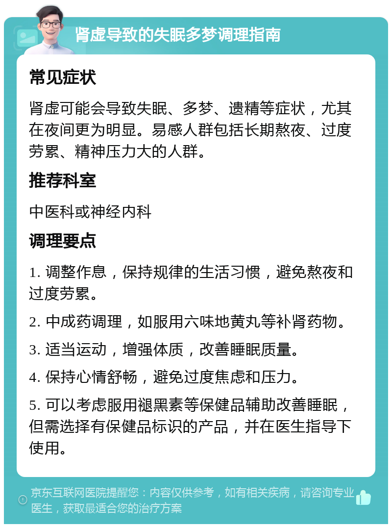 肾虚导致的失眠多梦调理指南 常见症状 肾虚可能会导致失眠、多梦、遗精等症状，尤其在夜间更为明显。易感人群包括长期熬夜、过度劳累、精神压力大的人群。 推荐科室 中医科或神经内科 调理要点 1. 调整作息，保持规律的生活习惯，避免熬夜和过度劳累。 2. 中成药调理，如服用六味地黄丸等补肾药物。 3. 适当运动，增强体质，改善睡眠质量。 4. 保持心情舒畅，避免过度焦虑和压力。 5. 可以考虑服用褪黑素等保健品辅助改善睡眠，但需选择有保健品标识的产品，并在医生指导下使用。