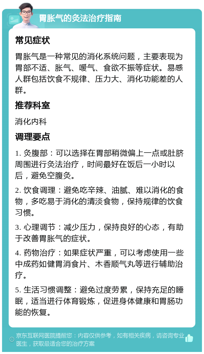 胃胀气的灸法治疗指南 常见症状 胃胀气是一种常见的消化系统问题，主要表现为胃部不适、胀气、嗳气、食欲不振等症状。易感人群包括饮食不规律、压力大、消化功能差的人群。 推荐科室 消化内科 调理要点 1. 灸腹部：可以选择在胃部稍微偏上一点或肚脐周围进行灸法治疗，时间最好在饭后一小时以后，避免空腹灸。 2. 饮食调理：避免吃辛辣、油腻、难以消化的食物，多吃易于消化的清淡食物，保持规律的饮食习惯。 3. 心理调节：减少压力，保持良好的心态，有助于改善胃胀气的症状。 4. 药物治疗：如果症状严重，可以考虑使用一些中成药如健胃消食片、木香顺气丸等进行辅助治疗。 5. 生活习惯调整：避免过度劳累，保持充足的睡眠，适当进行体育锻炼，促进身体健康和胃肠功能的恢复。