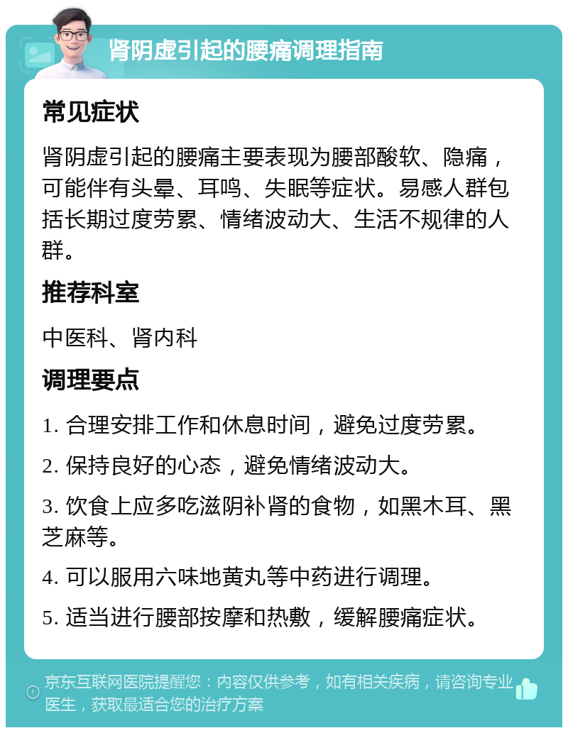 肾阴虚引起的腰痛调理指南 常见症状 肾阴虚引起的腰痛主要表现为腰部酸软、隐痛，可能伴有头晕、耳鸣、失眠等症状。易感人群包括长期过度劳累、情绪波动大、生活不规律的人群。 推荐科室 中医科、肾内科 调理要点 1. 合理安排工作和休息时间，避免过度劳累。 2. 保持良好的心态，避免情绪波动大。 3. 饮食上应多吃滋阴补肾的食物，如黑木耳、黑芝麻等。 4. 可以服用六味地黄丸等中药进行调理。 5. 适当进行腰部按摩和热敷，缓解腰痛症状。