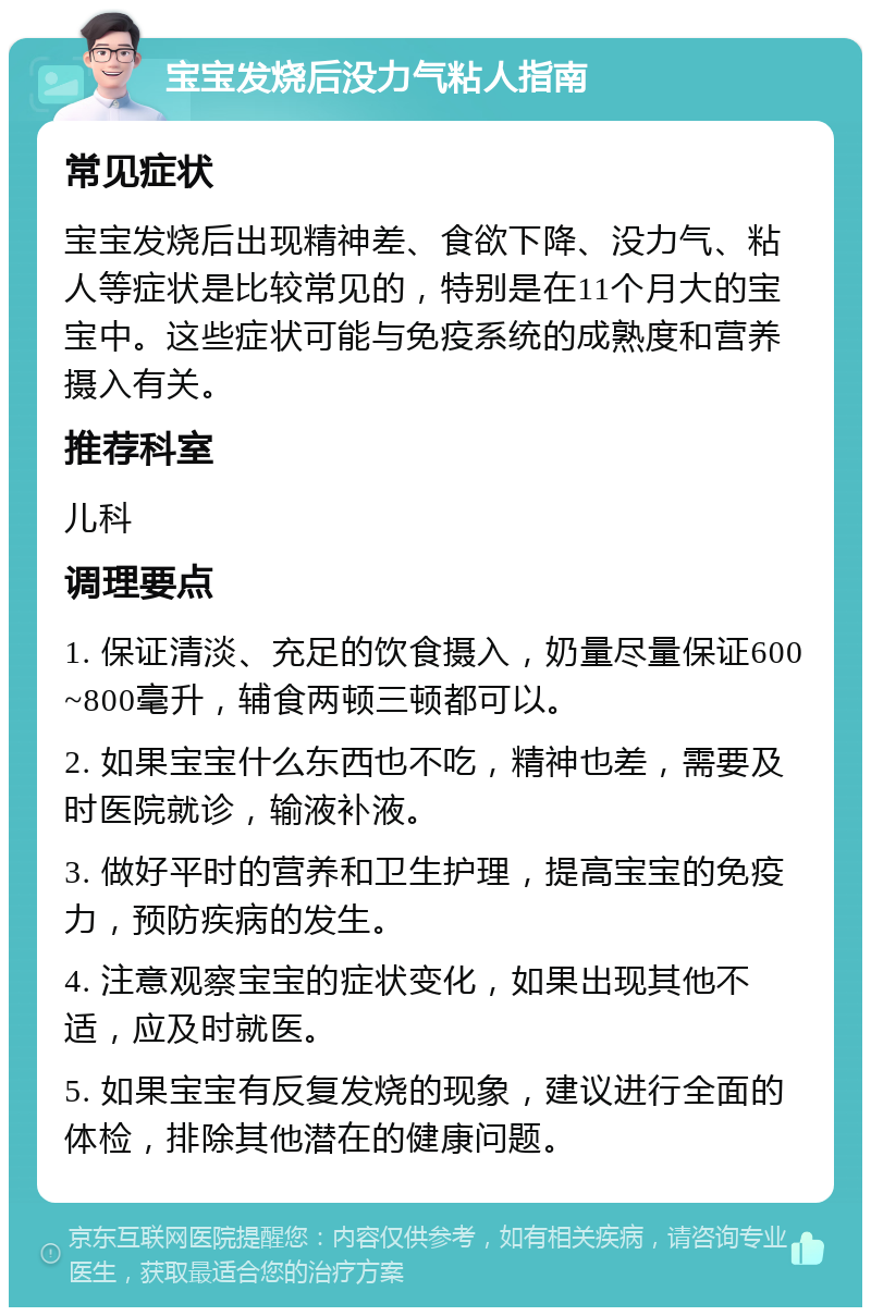 宝宝发烧后没力气粘人指南 常见症状 宝宝发烧后出现精神差、食欲下降、没力气、粘人等症状是比较常见的，特别是在11个月大的宝宝中。这些症状可能与免疫系统的成熟度和营养摄入有关。 推荐科室 儿科 调理要点 1. 保证清淡、充足的饮食摄入，奶量尽量保证600~800毫升，辅食两顿三顿都可以。 2. 如果宝宝什么东西也不吃，精神也差，需要及时医院就诊，输液补液。 3. 做好平时的营养和卫生护理，提高宝宝的免疫力，预防疾病的发生。 4. 注意观察宝宝的症状变化，如果出现其他不适，应及时就医。 5. 如果宝宝有反复发烧的现象，建议进行全面的体检，排除其他潜在的健康问题。