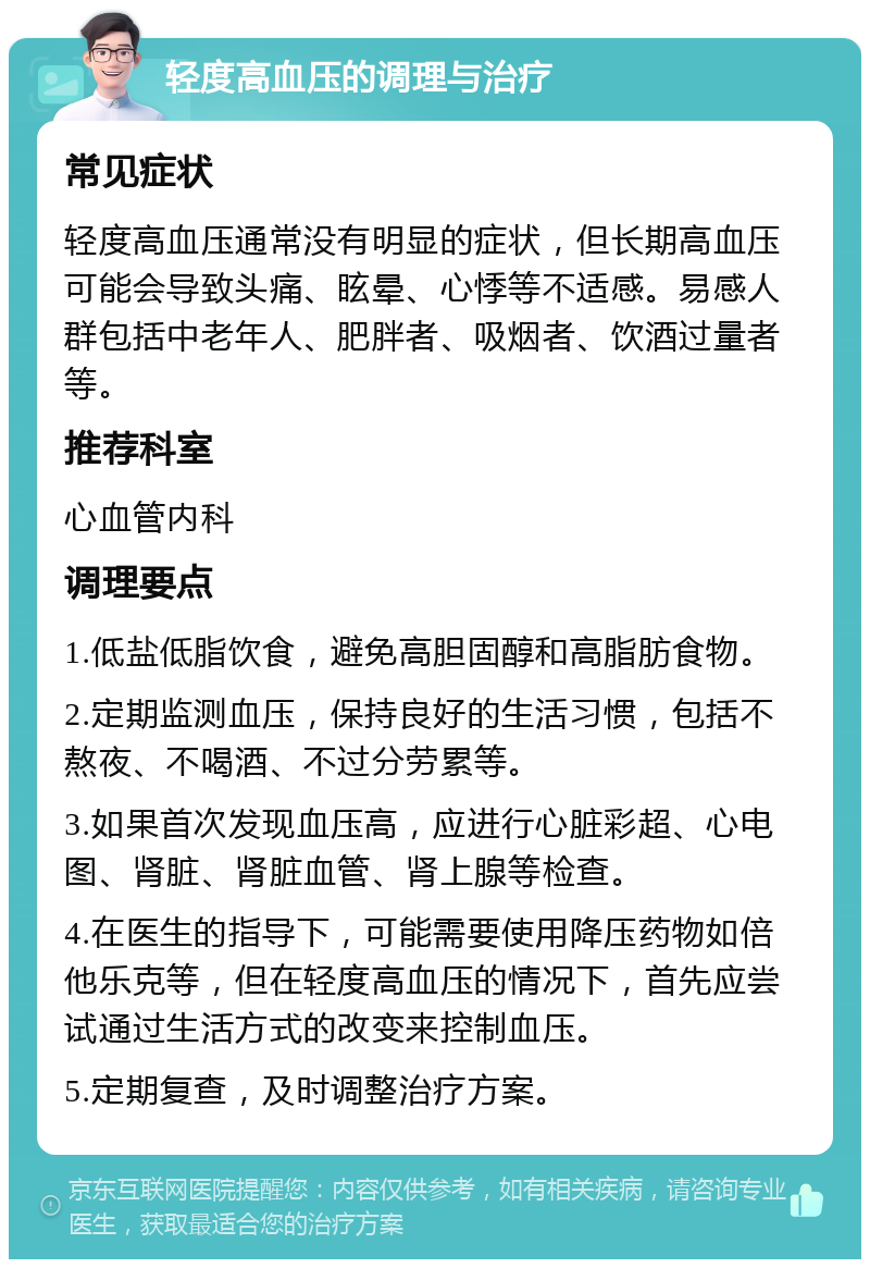 轻度高血压的调理与治疗 常见症状 轻度高血压通常没有明显的症状，但长期高血压可能会导致头痛、眩晕、心悸等不适感。易感人群包括中老年人、肥胖者、吸烟者、饮酒过量者等。 推荐科室 心血管内科 调理要点 1.低盐低脂饮食，避免高胆固醇和高脂肪食物。 2.定期监测血压，保持良好的生活习惯，包括不熬夜、不喝酒、不过分劳累等。 3.如果首次发现血压高，应进行心脏彩超、心电图、肾脏、肾脏血管、肾上腺等检查。 4.在医生的指导下，可能需要使用降压药物如倍他乐克等，但在轻度高血压的情况下，首先应尝试通过生活方式的改变来控制血压。 5.定期复查，及时调整治疗方案。