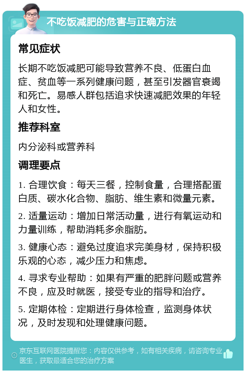 不吃饭减肥的危害与正确方法 常见症状 长期不吃饭减肥可能导致营养不良、低蛋白血症、贫血等一系列健康问题，甚至引发器官衰竭和死亡。易感人群包括追求快速减肥效果的年轻人和女性。 推荐科室 内分泌科或营养科 调理要点 1. 合理饮食：每天三餐，控制食量，合理搭配蛋白质、碳水化合物、脂肪、维生素和微量元素。 2. 适量运动：增加日常活动量，进行有氧运动和力量训练，帮助消耗多余脂肪。 3. 健康心态：避免过度追求完美身材，保持积极乐观的心态，减少压力和焦虑。 4. 寻求专业帮助：如果有严重的肥胖问题或营养不良，应及时就医，接受专业的指导和治疗。 5. 定期体检：定期进行身体检查，监测身体状况，及时发现和处理健康问题。