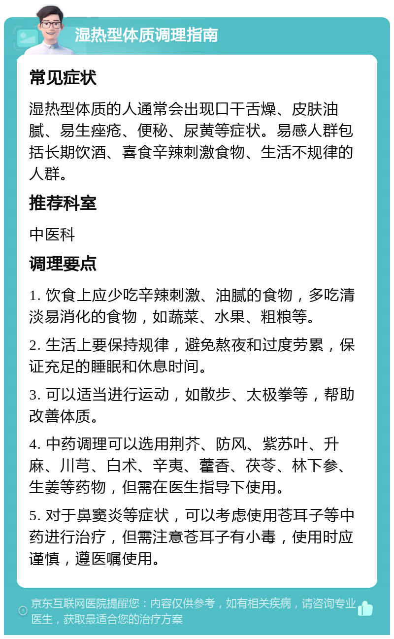 湿热型体质调理指南 常见症状 湿热型体质的人通常会出现口干舌燥、皮肤油腻、易生痤疮、便秘、尿黄等症状。易感人群包括长期饮酒、喜食辛辣刺激食物、生活不规律的人群。 推荐科室 中医科 调理要点 1. 饮食上应少吃辛辣刺激、油腻的食物，多吃清淡易消化的食物，如蔬菜、水果、粗粮等。 2. 生活上要保持规律，避免熬夜和过度劳累，保证充足的睡眠和休息时间。 3. 可以适当进行运动，如散步、太极拳等，帮助改善体质。 4. 中药调理可以选用荆芥、防风、紫苏叶、升麻、川芎、白术、辛夷、藿香、茯苓、林下参、生姜等药物，但需在医生指导下使用。 5. 对于鼻窦炎等症状，可以考虑使用苍耳子等中药进行治疗，但需注意苍耳子有小毒，使用时应谨慎，遵医嘱使用。