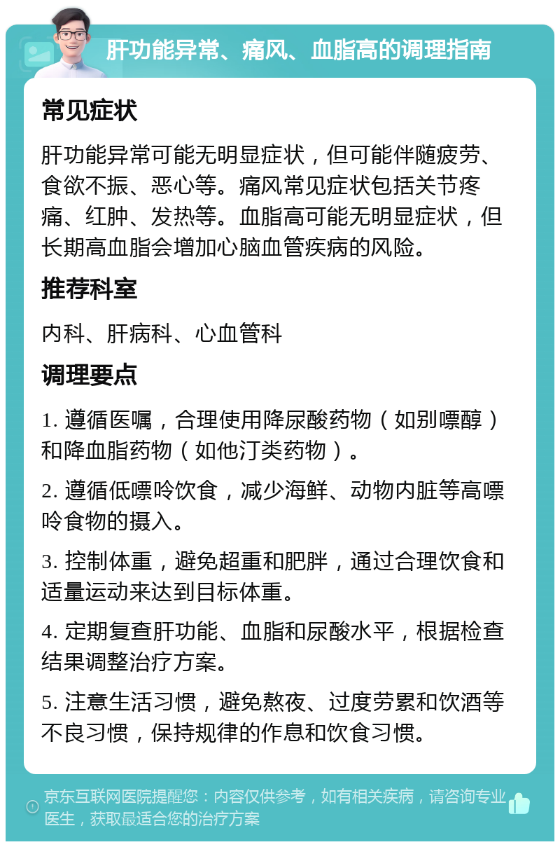 肝功能异常、痛风、血脂高的调理指南 常见症状 肝功能异常可能无明显症状，但可能伴随疲劳、食欲不振、恶心等。痛风常见症状包括关节疼痛、红肿、发热等。血脂高可能无明显症状，但长期高血脂会增加心脑血管疾病的风险。 推荐科室 内科、肝病科、心血管科 调理要点 1. 遵循医嘱，合理使用降尿酸药物（如别嘌醇）和降血脂药物（如他汀类药物）。 2. 遵循低嘌呤饮食，减少海鲜、动物内脏等高嘌呤食物的摄入。 3. 控制体重，避免超重和肥胖，通过合理饮食和适量运动来达到目标体重。 4. 定期复查肝功能、血脂和尿酸水平，根据检查结果调整治疗方案。 5. 注意生活习惯，避免熬夜、过度劳累和饮酒等不良习惯，保持规律的作息和饮食习惯。