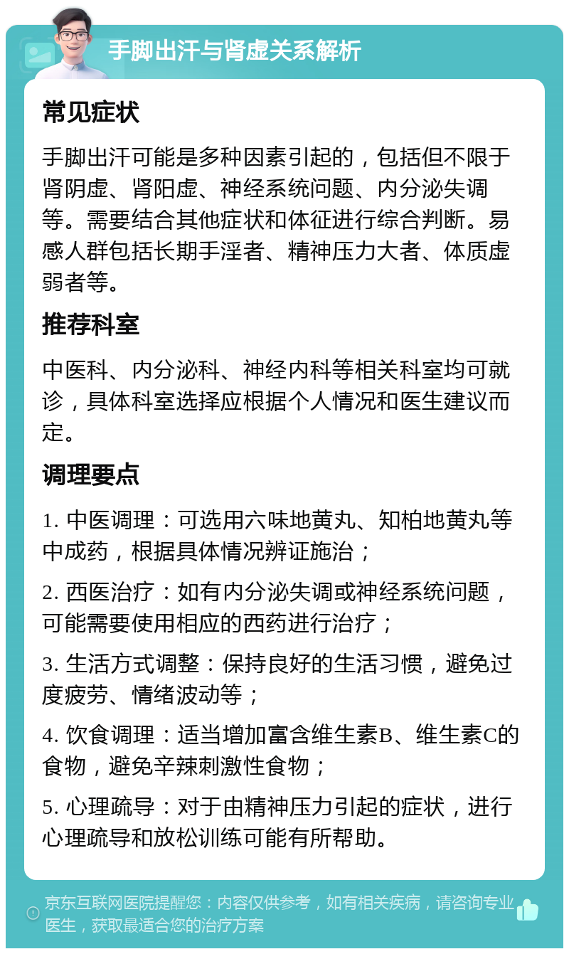 手脚出汗与肾虚关系解析 常见症状 手脚出汗可能是多种因素引起的，包括但不限于肾阴虚、肾阳虚、神经系统问题、内分泌失调等。需要结合其他症状和体征进行综合判断。易感人群包括长期手淫者、精神压力大者、体质虚弱者等。 推荐科室 中医科、内分泌科、神经内科等相关科室均可就诊，具体科室选择应根据个人情况和医生建议而定。 调理要点 1. 中医调理：可选用六味地黄丸、知柏地黄丸等中成药，根据具体情况辨证施治； 2. 西医治疗：如有内分泌失调或神经系统问题，可能需要使用相应的西药进行治疗； 3. 生活方式调整：保持良好的生活习惯，避免过度疲劳、情绪波动等； 4. 饮食调理：适当增加富含维生素B、维生素C的食物，避免辛辣刺激性食物； 5. 心理疏导：对于由精神压力引起的症状，进行心理疏导和放松训练可能有所帮助。