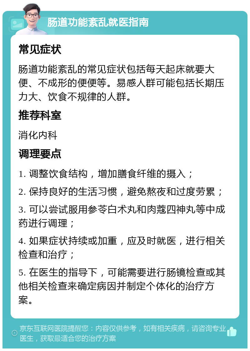 肠道功能紊乱就医指南 常见症状 肠道功能紊乱的常见症状包括每天起床就要大便、不成形的便便等。易感人群可能包括长期压力大、饮食不规律的人群。 推荐科室 消化内科 调理要点 1. 调整饮食结构，增加膳食纤维的摄入； 2. 保持良好的生活习惯，避免熬夜和过度劳累； 3. 可以尝试服用参苓白术丸和肉蔻四神丸等中成药进行调理； 4. 如果症状持续或加重，应及时就医，进行相关检查和治疗； 5. 在医生的指导下，可能需要进行肠镜检查或其他相关检查来确定病因并制定个体化的治疗方案。