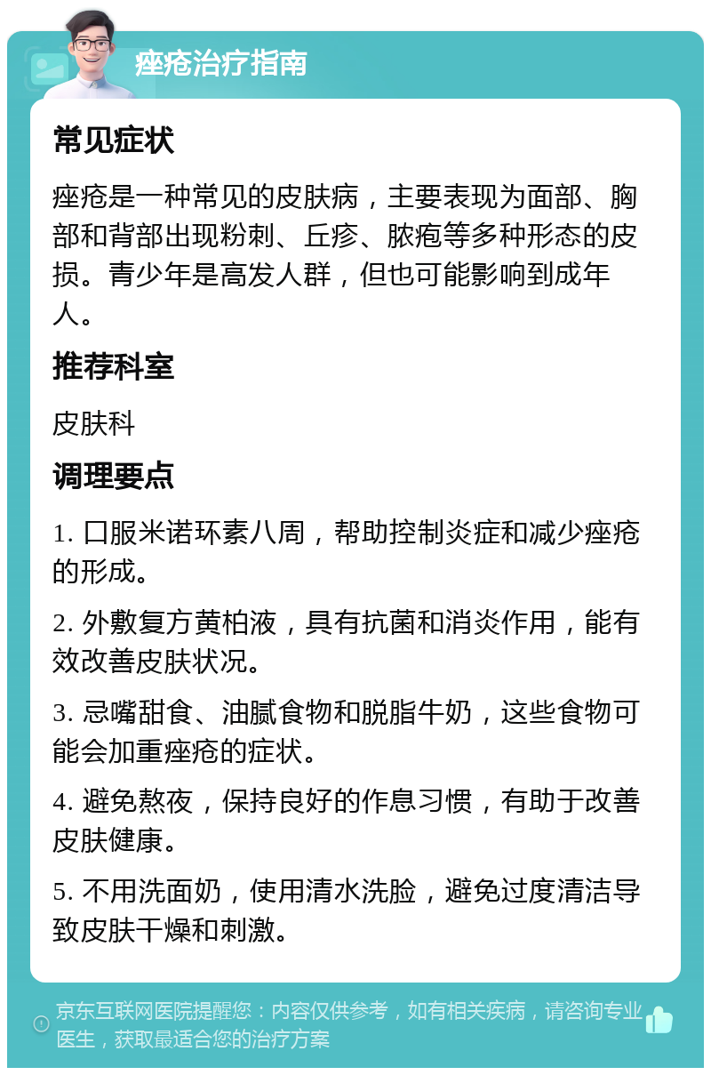 痤疮治疗指南 常见症状 痤疮是一种常见的皮肤病，主要表现为面部、胸部和背部出现粉刺、丘疹、脓疱等多种形态的皮损。青少年是高发人群，但也可能影响到成年人。 推荐科室 皮肤科 调理要点 1. 口服米诺环素八周，帮助控制炎症和减少痤疮的形成。 2. 外敷复方黄柏液，具有抗菌和消炎作用，能有效改善皮肤状况。 3. 忌嘴甜食、油腻食物和脱脂牛奶，这些食物可能会加重痤疮的症状。 4. 避免熬夜，保持良好的作息习惯，有助于改善皮肤健康。 5. 不用洗面奶，使用清水洗脸，避免过度清洁导致皮肤干燥和刺激。