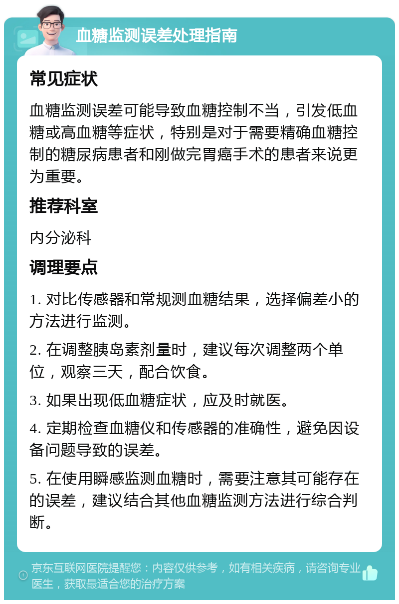 血糖监测误差处理指南 常见症状 血糖监测误差可能导致血糖控制不当，引发低血糖或高血糖等症状，特别是对于需要精确血糖控制的糖尿病患者和刚做完胃癌手术的患者来说更为重要。 推荐科室 内分泌科 调理要点 1. 对比传感器和常规测血糖结果，选择偏差小的方法进行监测。 2. 在调整胰岛素剂量时，建议每次调整两个单位，观察三天，配合饮食。 3. 如果出现低血糖症状，应及时就医。 4. 定期检查血糖仪和传感器的准确性，避免因设备问题导致的误差。 5. 在使用瞬感监测血糖时，需要注意其可能存在的误差，建议结合其他血糖监测方法进行综合判断。