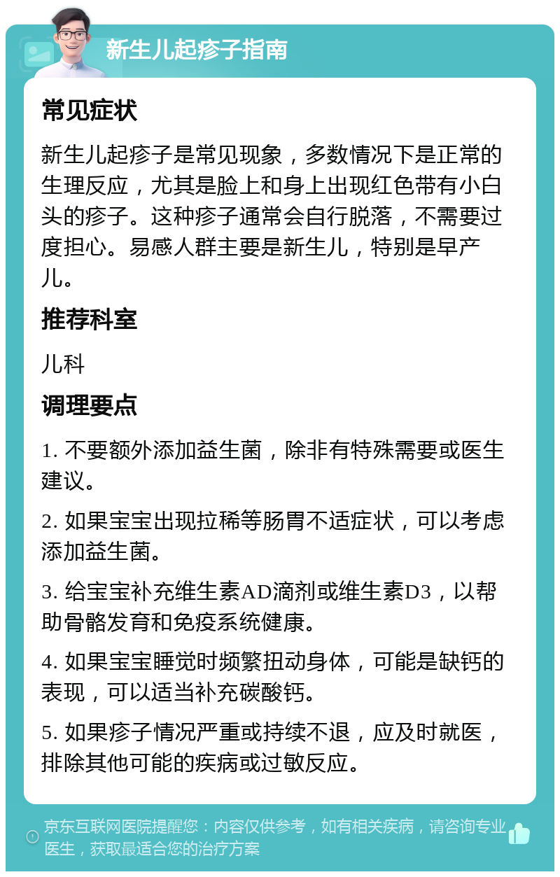 新生儿起疹子指南 常见症状 新生儿起疹子是常见现象，多数情况下是正常的生理反应，尤其是脸上和身上出现红色带有小白头的疹子。这种疹子通常会自行脱落，不需要过度担心。易感人群主要是新生儿，特别是早产儿。 推荐科室 儿科 调理要点 1. 不要额外添加益生菌，除非有特殊需要或医生建议。 2. 如果宝宝出现拉稀等肠胃不适症状，可以考虑添加益生菌。 3. 给宝宝补充维生素AD滴剂或维生素D3，以帮助骨骼发育和免疫系统健康。 4. 如果宝宝睡觉时频繁扭动身体，可能是缺钙的表现，可以适当补充碳酸钙。 5. 如果疹子情况严重或持续不退，应及时就医，排除其他可能的疾病或过敏反应。