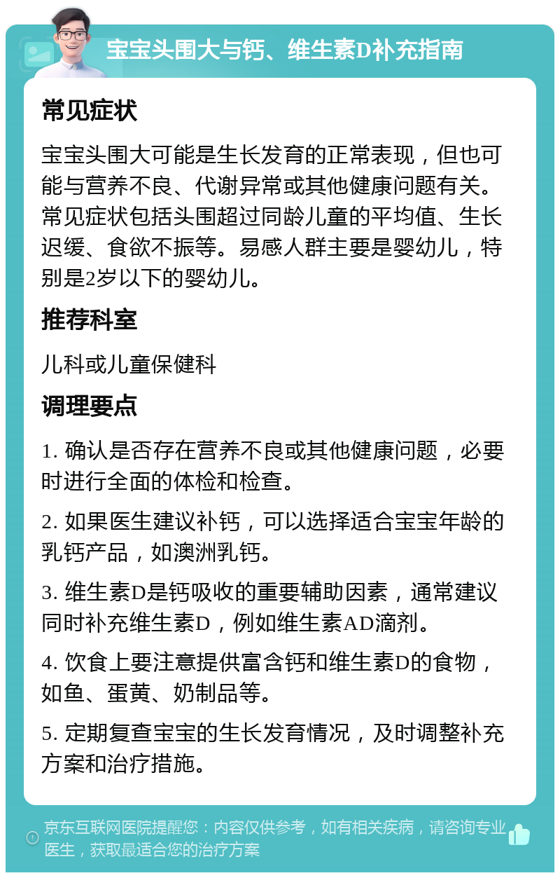 宝宝头围大与钙、维生素D补充指南 常见症状 宝宝头围大可能是生长发育的正常表现，但也可能与营养不良、代谢异常或其他健康问题有关。常见症状包括头围超过同龄儿童的平均值、生长迟缓、食欲不振等。易感人群主要是婴幼儿，特别是2岁以下的婴幼儿。 推荐科室 儿科或儿童保健科 调理要点 1. 确认是否存在营养不良或其他健康问题，必要时进行全面的体检和检查。 2. 如果医生建议补钙，可以选择适合宝宝年龄的乳钙产品，如澳洲乳钙。 3. 维生素D是钙吸收的重要辅助因素，通常建议同时补充维生素D，例如维生素AD滴剂。 4. 饮食上要注意提供富含钙和维生素D的食物，如鱼、蛋黄、奶制品等。 5. 定期复查宝宝的生长发育情况，及时调整补充方案和治疗措施。