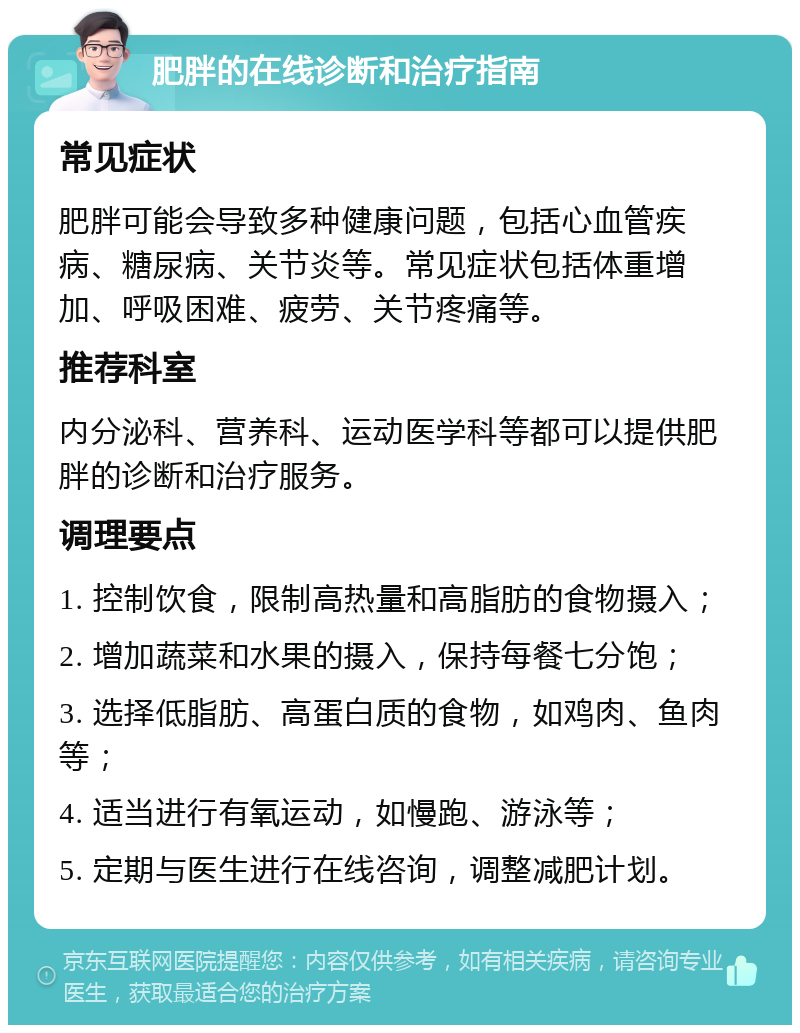 肥胖的在线诊断和治疗指南 常见症状 肥胖可能会导致多种健康问题，包括心血管疾病、糖尿病、关节炎等。常见症状包括体重增加、呼吸困难、疲劳、关节疼痛等。 推荐科室 内分泌科、营养科、运动医学科等都可以提供肥胖的诊断和治疗服务。 调理要点 1. 控制饮食，限制高热量和高脂肪的食物摄入； 2. 增加蔬菜和水果的摄入，保持每餐七分饱； 3. 选择低脂肪、高蛋白质的食物，如鸡肉、鱼肉等； 4. 适当进行有氧运动，如慢跑、游泳等； 5. 定期与医生进行在线咨询，调整减肥计划。