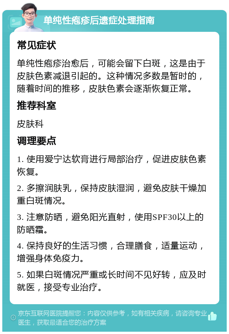 单纯性疱疹后遗症处理指南 常见症状 单纯性疱疹治愈后，可能会留下白斑，这是由于皮肤色素减退引起的。这种情况多数是暂时的，随着时间的推移，皮肤色素会逐渐恢复正常。 推荐科室 皮肤科 调理要点 1. 使用爱宁达软膏进行局部治疗，促进皮肤色素恢复。 2. 多擦润肤乳，保持皮肤湿润，避免皮肤干燥加重白斑情况。 3. 注意防晒，避免阳光直射，使用SPF30以上的防晒霜。 4. 保持良好的生活习惯，合理膳食，适量运动，增强身体免疫力。 5. 如果白斑情况严重或长时间不见好转，应及时就医，接受专业治疗。