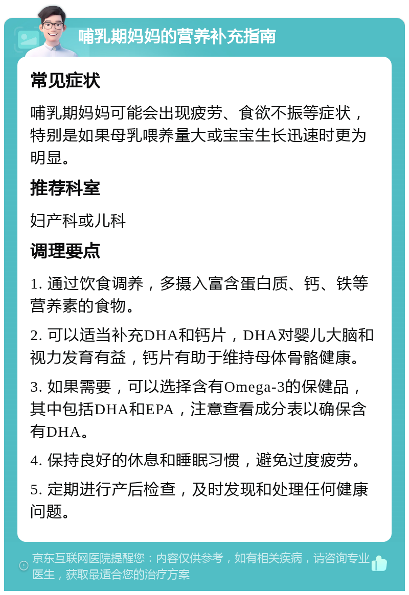 哺乳期妈妈的营养补充指南 常见症状 哺乳期妈妈可能会出现疲劳、食欲不振等症状，特别是如果母乳喂养量大或宝宝生长迅速时更为明显。 推荐科室 妇产科或儿科 调理要点 1. 通过饮食调养，多摄入富含蛋白质、钙、铁等营养素的食物。 2. 可以适当补充DHA和钙片，DHA对婴儿大脑和视力发育有益，钙片有助于维持母体骨骼健康。 3. 如果需要，可以选择含有Omega-3的保健品，其中包括DHA和EPA，注意查看成分表以确保含有DHA。 4. 保持良好的休息和睡眠习惯，避免过度疲劳。 5. 定期进行产后检查，及时发现和处理任何健康问题。