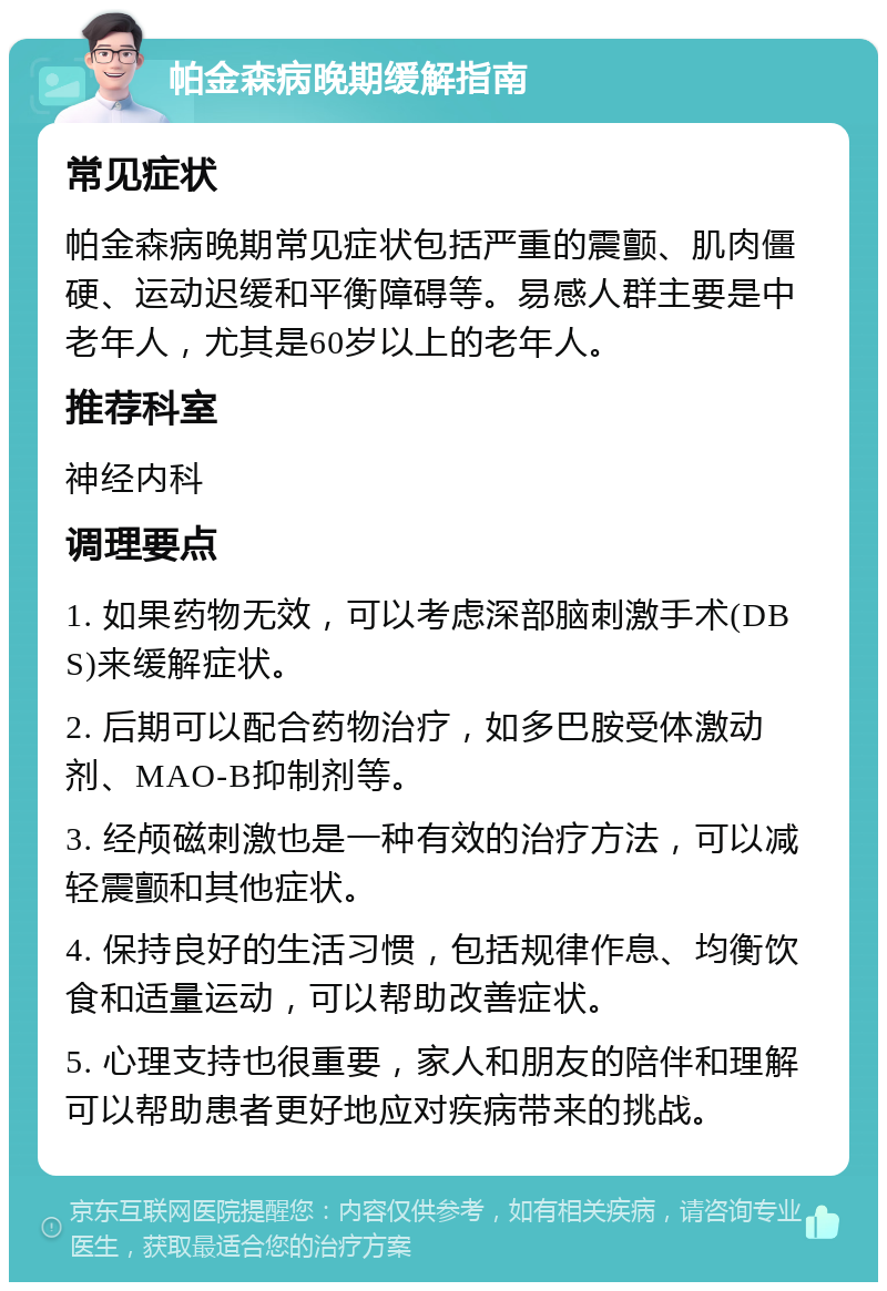 帕金森病晚期缓解指南 常见症状 帕金森病晚期常见症状包括严重的震颤、肌肉僵硬、运动迟缓和平衡障碍等。易感人群主要是中老年人，尤其是60岁以上的老年人。 推荐科室 神经内科 调理要点 1. 如果药物无效，可以考虑深部脑刺激手术(DBS)来缓解症状。 2. 后期可以配合药物治疗，如多巴胺受体激动剂、MAO-B抑制剂等。 3. 经颅磁刺激也是一种有效的治疗方法，可以减轻震颤和其他症状。 4. 保持良好的生活习惯，包括规律作息、均衡饮食和适量运动，可以帮助改善症状。 5. 心理支持也很重要，家人和朋友的陪伴和理解可以帮助患者更好地应对疾病带来的挑战。