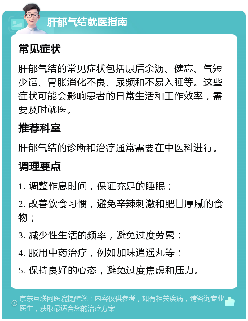 肝郁气结就医指南 常见症状 肝郁气结的常见症状包括尿后余沥、健忘、气短少语、胃胀消化不良、尿频和不易入睡等。这些症状可能会影响患者的日常生活和工作效率，需要及时就医。 推荐科室 肝郁气结的诊断和治疗通常需要在中医科进行。 调理要点 1. 调整作息时间，保证充足的睡眠； 2. 改善饮食习惯，避免辛辣刺激和肥甘厚腻的食物； 3. 减少性生活的频率，避免过度劳累； 4. 服用中药治疗，例如加味逍遥丸等； 5. 保持良好的心态，避免过度焦虑和压力。