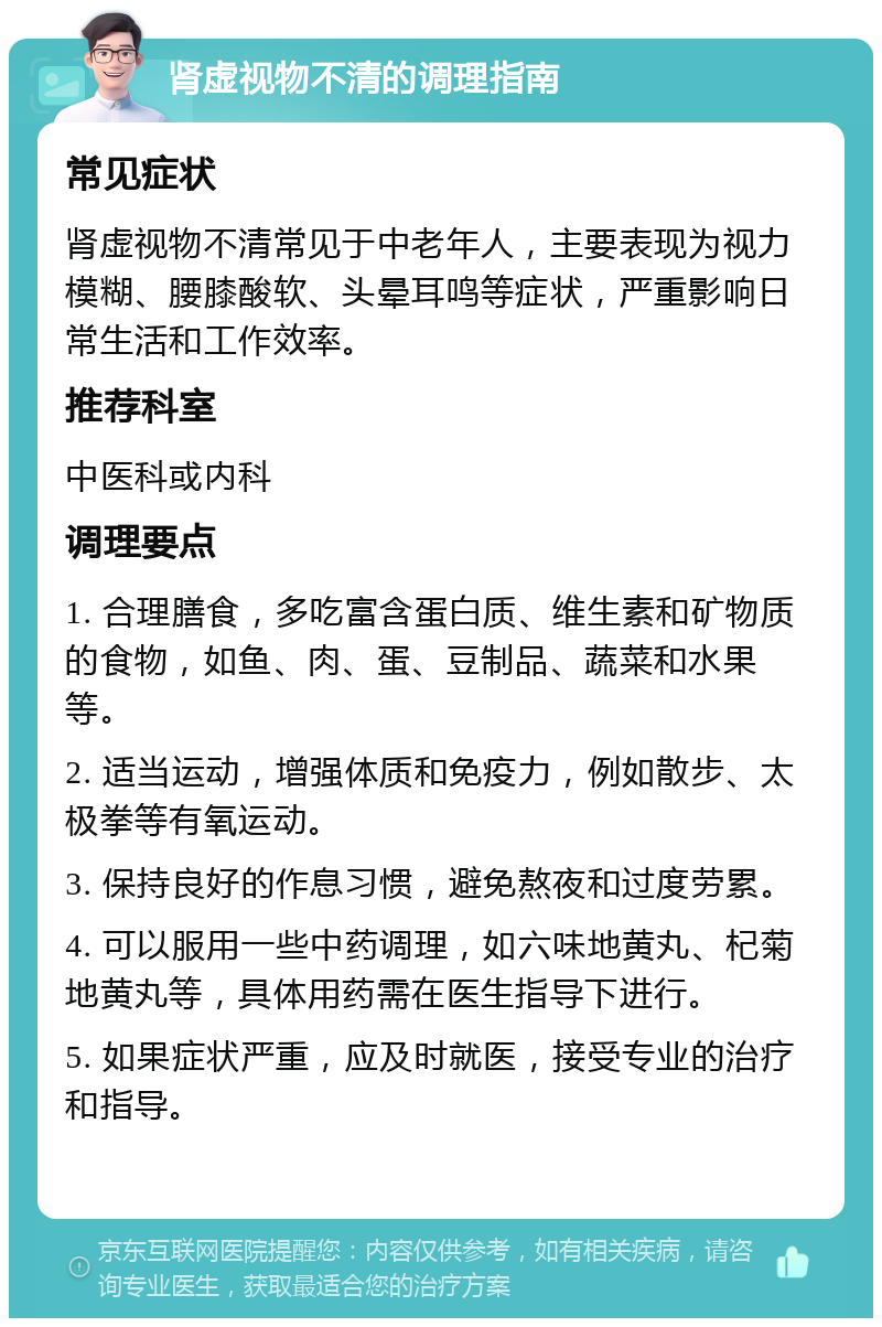 肾虚视物不清的调理指南 常见症状 肾虚视物不清常见于中老年人，主要表现为视力模糊、腰膝酸软、头晕耳鸣等症状，严重影响日常生活和工作效率。 推荐科室 中医科或内科 调理要点 1. 合理膳食，多吃富含蛋白质、维生素和矿物质的食物，如鱼、肉、蛋、豆制品、蔬菜和水果等。 2. 适当运动，增强体质和免疫力，例如散步、太极拳等有氧运动。 3. 保持良好的作息习惯，避免熬夜和过度劳累。 4. 可以服用一些中药调理，如六味地黄丸、杞菊地黄丸等，具体用药需在医生指导下进行。 5. 如果症状严重，应及时就医，接受专业的治疗和指导。