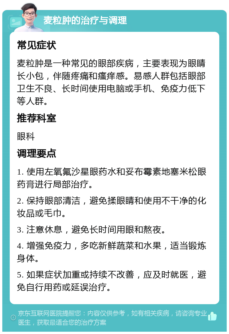 麦粒肿的治疗与调理 常见症状 麦粒肿是一种常见的眼部疾病，主要表现为眼睛长小包，伴随疼痛和瘙痒感。易感人群包括眼部卫生不良、长时间使用电脑或手机、免疫力低下等人群。 推荐科室 眼科 调理要点 1. 使用左氧氟沙星眼药水和妥布霉素地塞米松眼药膏进行局部治疗。 2. 保持眼部清洁，避免揉眼睛和使用不干净的化妆品或毛巾。 3. 注意休息，避免长时间用眼和熬夜。 4. 增强免疫力，多吃新鲜蔬菜和水果，适当锻炼身体。 5. 如果症状加重或持续不改善，应及时就医，避免自行用药或延误治疗。