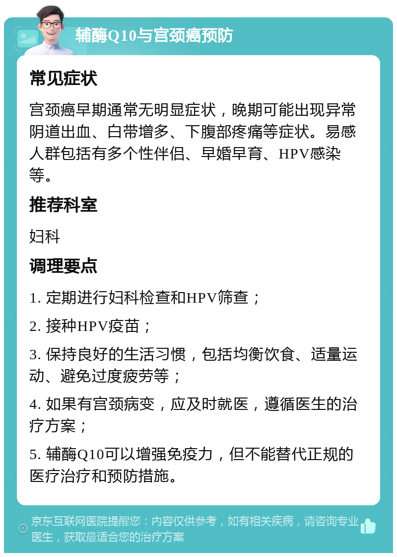 辅酶Q10与宫颈癌预防 常见症状 宫颈癌早期通常无明显症状，晚期可能出现异常阴道出血、白带增多、下腹部疼痛等症状。易感人群包括有多个性伴侣、早婚早育、HPV感染等。 推荐科室 妇科 调理要点 1. 定期进行妇科检查和HPV筛查； 2. 接种HPV疫苗； 3. 保持良好的生活习惯，包括均衡饮食、适量运动、避免过度疲劳等； 4. 如果有宫颈病变，应及时就医，遵循医生的治疗方案； 5. 辅酶Q10可以增强免疫力，但不能替代正规的医疗治疗和预防措施。