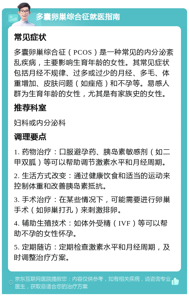 多囊卵巢综合征就医指南 常见症状 多囊卵巢综合征（PCOS）是一种常见的内分泌紊乱疾病，主要影响生育年龄的女性。其常见症状包括月经不规律、过多或过少的月经、多毛、体重增加、皮肤问题（如痤疮）和不孕等。易感人群为生育年龄的女性，尤其是有家族史的女性。 推荐科室 妇科或内分泌科 调理要点 1. 药物治疗：口服避孕药、胰岛素敏感剂（如二甲双胍）等可以帮助调节激素水平和月经周期。 2. 生活方式改变：通过健康饮食和适当的运动来控制体重和改善胰岛素抵抗。 3. 手术治疗：在某些情况下，可能需要进行卵巢手术（如卵巢打孔）来刺激排卵。 4. 辅助生殖技术：如体外受精（IVF）等可以帮助不孕的女性怀孕。 5. 定期随访：定期检查激素水平和月经周期，及时调整治疗方案。