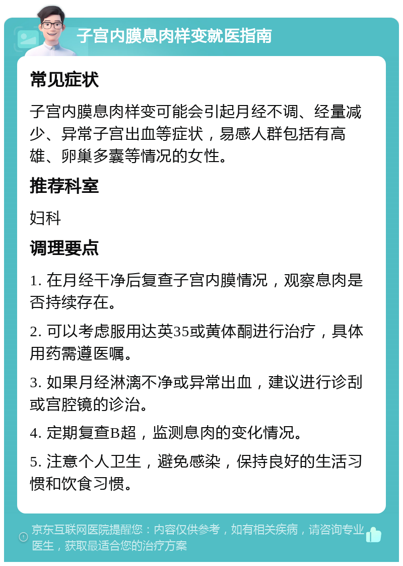 子宫内膜息肉样变就医指南 常见症状 子宫内膜息肉样变可能会引起月经不调、经量减少、异常子宫出血等症状，易感人群包括有高雄、卵巢多囊等情况的女性。 推荐科室 妇科 调理要点 1. 在月经干净后复查子宫内膜情况，观察息肉是否持续存在。 2. 可以考虑服用达英35或黄体酮进行治疗，具体用药需遵医嘱。 3. 如果月经淋漓不净或异常出血，建议进行诊刮或宫腔镜的诊治。 4. 定期复查B超，监测息肉的变化情况。 5. 注意个人卫生，避免感染，保持良好的生活习惯和饮食习惯。