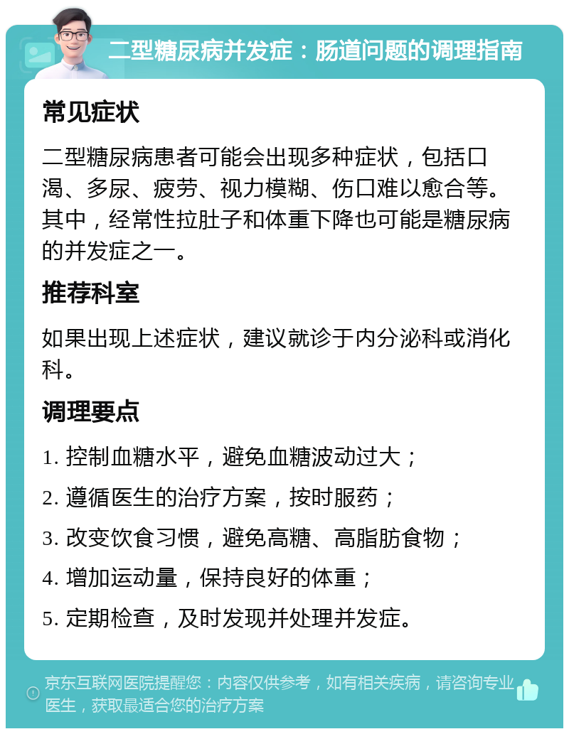 二型糖尿病并发症：肠道问题的调理指南 常见症状 二型糖尿病患者可能会出现多种症状，包括口渴、多尿、疲劳、视力模糊、伤口难以愈合等。其中，经常性拉肚子和体重下降也可能是糖尿病的并发症之一。 推荐科室 如果出现上述症状，建议就诊于内分泌科或消化科。 调理要点 1. 控制血糖水平，避免血糖波动过大； 2. 遵循医生的治疗方案，按时服药； 3. 改变饮食习惯，避免高糖、高脂肪食物； 4. 增加运动量，保持良好的体重； 5. 定期检查，及时发现并处理并发症。