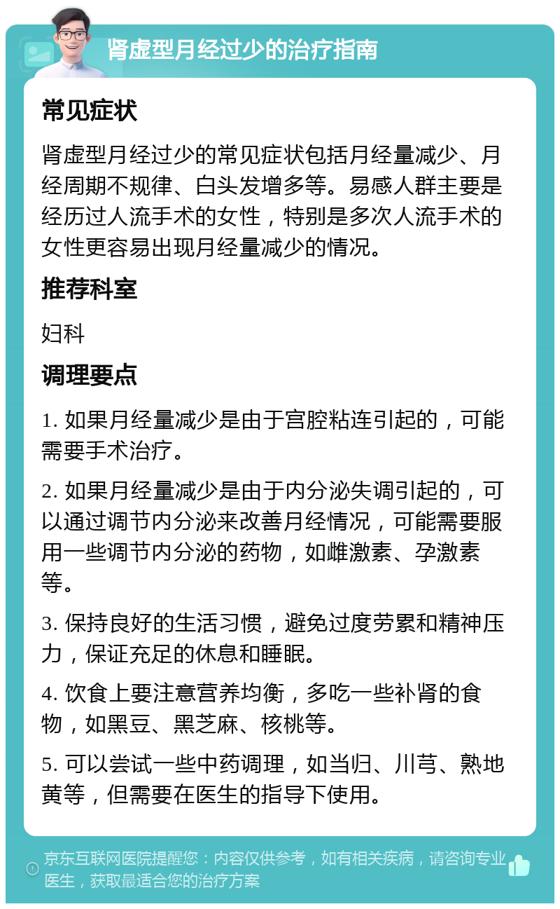 肾虚型月经过少的治疗指南 常见症状 肾虚型月经过少的常见症状包括月经量减少、月经周期不规律、白头发增多等。易感人群主要是经历过人流手术的女性，特别是多次人流手术的女性更容易出现月经量减少的情况。 推荐科室 妇科 调理要点 1. 如果月经量减少是由于宫腔粘连引起的，可能需要手术治疗。 2. 如果月经量减少是由于内分泌失调引起的，可以通过调节内分泌来改善月经情况，可能需要服用一些调节内分泌的药物，如雌激素、孕激素等。 3. 保持良好的生活习惯，避免过度劳累和精神压力，保证充足的休息和睡眠。 4. 饮食上要注意营养均衡，多吃一些补肾的食物，如黑豆、黑芝麻、核桃等。 5. 可以尝试一些中药调理，如当归、川芎、熟地黄等，但需要在医生的指导下使用。