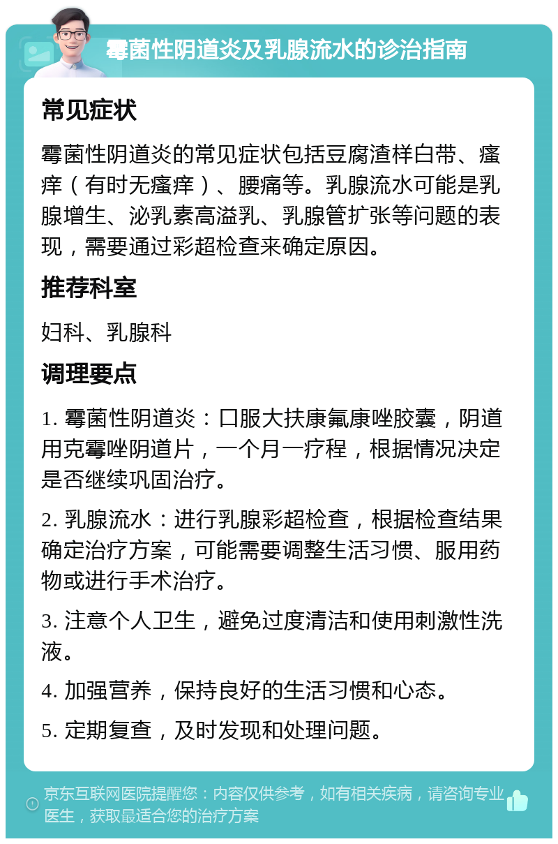 霉菌性阴道炎及乳腺流水的诊治指南 常见症状 霉菌性阴道炎的常见症状包括豆腐渣样白带、瘙痒（有时无瘙痒）、腰痛等。乳腺流水可能是乳腺增生、泌乳素高溢乳、乳腺管扩张等问题的表现，需要通过彩超检查来确定原因。 推荐科室 妇科、乳腺科 调理要点 1. 霉菌性阴道炎：口服大扶康氟康唑胶囊，阴道用克霉唑阴道片，一个月一疗程，根据情况决定是否继续巩固治疗。 2. 乳腺流水：进行乳腺彩超检查，根据检查结果确定治疗方案，可能需要调整生活习惯、服用药物或进行手术治疗。 3. 注意个人卫生，避免过度清洁和使用刺激性洗液。 4. 加强营养，保持良好的生活习惯和心态。 5. 定期复查，及时发现和处理问题。