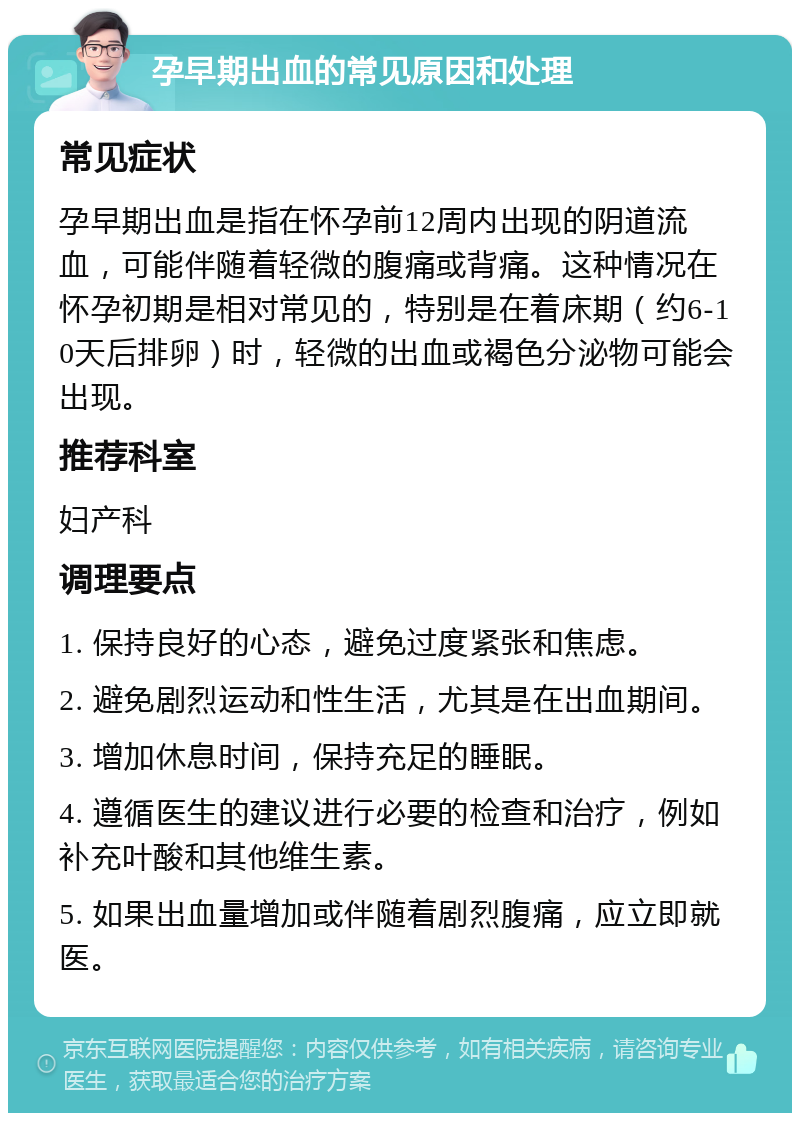 孕早期出血的常见原因和处理 常见症状 孕早期出血是指在怀孕前12周内出现的阴道流血，可能伴随着轻微的腹痛或背痛。这种情况在怀孕初期是相对常见的，特别是在着床期（约6-10天后排卵）时，轻微的出血或褐色分泌物可能会出现。 推荐科室 妇产科 调理要点 1. 保持良好的心态，避免过度紧张和焦虑。 2. 避免剧烈运动和性生活，尤其是在出血期间。 3. 增加休息时间，保持充足的睡眠。 4. 遵循医生的建议进行必要的检查和治疗，例如补充叶酸和其他维生素。 5. 如果出血量增加或伴随着剧烈腹痛，应立即就医。