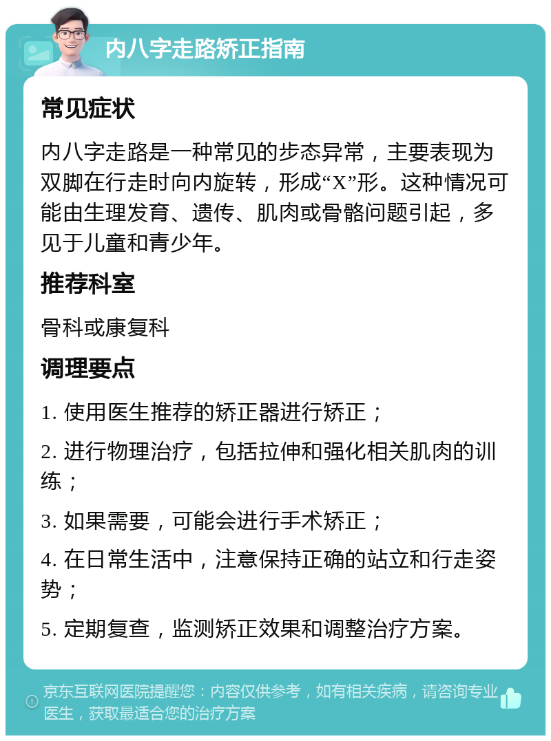 内八字走路矫正指南 常见症状 内八字走路是一种常见的步态异常，主要表现为双脚在行走时向内旋转，形成“X”形。这种情况可能由生理发育、遗传、肌肉或骨骼问题引起，多见于儿童和青少年。 推荐科室 骨科或康复科 调理要点 1. 使用医生推荐的矫正器进行矫正； 2. 进行物理治疗，包括拉伸和强化相关肌肉的训练； 3. 如果需要，可能会进行手术矫正； 4. 在日常生活中，注意保持正确的站立和行走姿势； 5. 定期复查，监测矫正效果和调整治疗方案。