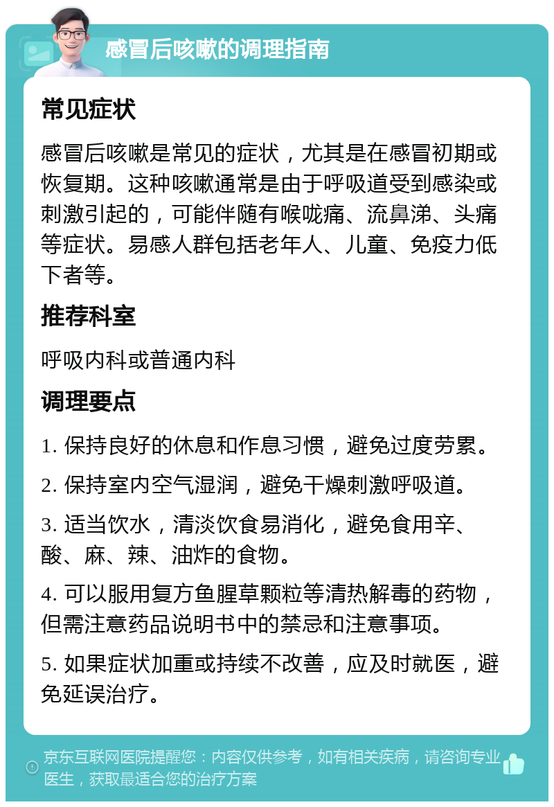 感冒后咳嗽的调理指南 常见症状 感冒后咳嗽是常见的症状，尤其是在感冒初期或恢复期。这种咳嗽通常是由于呼吸道受到感染或刺激引起的，可能伴随有喉咙痛、流鼻涕、头痛等症状。易感人群包括老年人、儿童、免疫力低下者等。 推荐科室 呼吸内科或普通内科 调理要点 1. 保持良好的休息和作息习惯，避免过度劳累。 2. 保持室内空气湿润，避免干燥刺激呼吸道。 3. 适当饮水，清淡饮食易消化，避免食用辛、酸、麻、辣、油炸的食物。 4. 可以服用复方鱼腥草颗粒等清热解毒的药物，但需注意药品说明书中的禁忌和注意事项。 5. 如果症状加重或持续不改善，应及时就医，避免延误治疗。