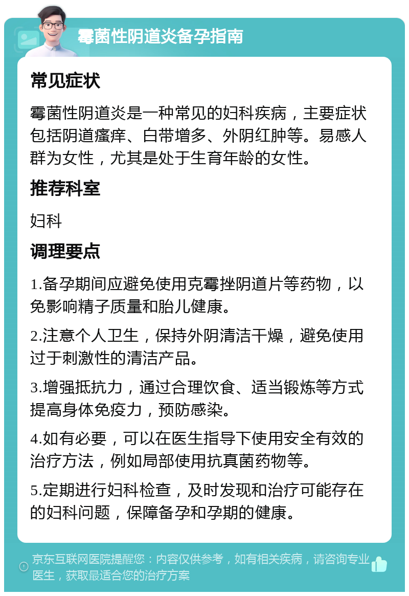 霉菌性阴道炎备孕指南 常见症状 霉菌性阴道炎是一种常见的妇科疾病，主要症状包括阴道瘙痒、白带增多、外阴红肿等。易感人群为女性，尤其是处于生育年龄的女性。 推荐科室 妇科 调理要点 1.备孕期间应避免使用克霉挫阴道片等药物，以免影响精子质量和胎儿健康。 2.注意个人卫生，保持外阴清洁干燥，避免使用过于刺激性的清洁产品。 3.增强抵抗力，通过合理饮食、适当锻炼等方式提高身体免疫力，预防感染。 4.如有必要，可以在医生指导下使用安全有效的治疗方法，例如局部使用抗真菌药物等。 5.定期进行妇科检查，及时发现和治疗可能存在的妇科问题，保障备孕和孕期的健康。