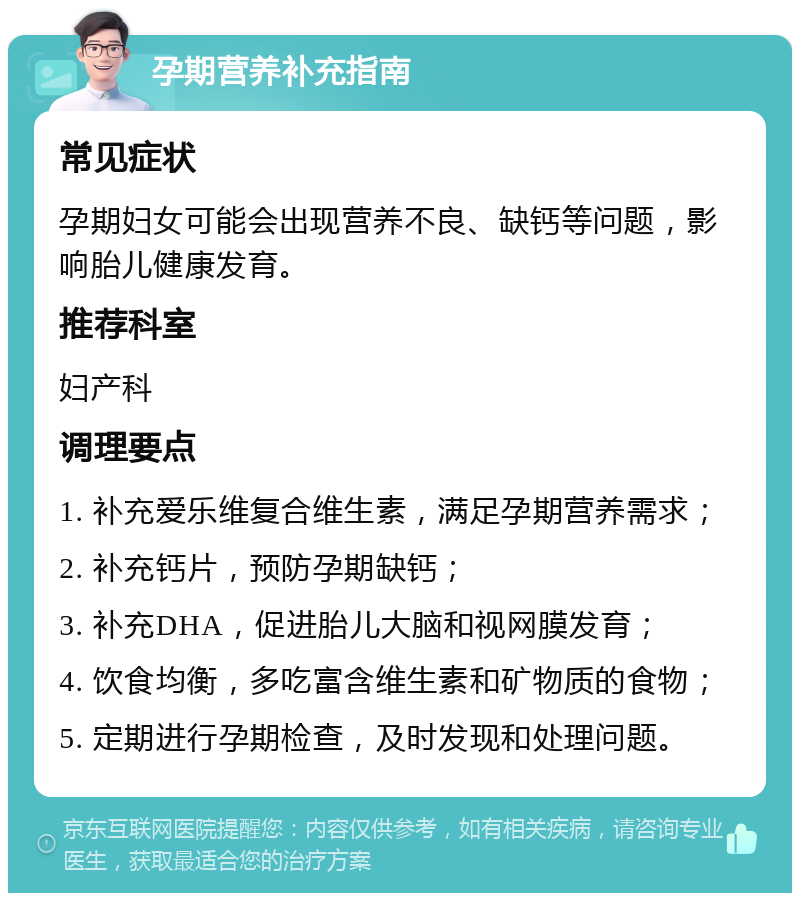 孕期营养补充指南 常见症状 孕期妇女可能会出现营养不良、缺钙等问题，影响胎儿健康发育。 推荐科室 妇产科 调理要点 1. 补充爱乐维复合维生素，满足孕期营养需求； 2. 补充钙片，预防孕期缺钙； 3. 补充DHA，促进胎儿大脑和视网膜发育； 4. 饮食均衡，多吃富含维生素和矿物质的食物； 5. 定期进行孕期检查，及时发现和处理问题。