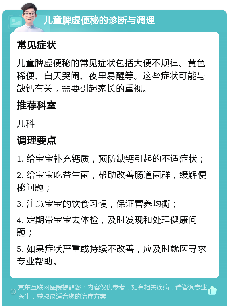 儿童脾虚便秘的诊断与调理 常见症状 儿童脾虚便秘的常见症状包括大便不规律、黄色稀便、白天哭闹、夜里易醒等。这些症状可能与缺钙有关，需要引起家长的重视。 推荐科室 儿科 调理要点 1. 给宝宝补充钙质，预防缺钙引起的不适症状； 2. 给宝宝吃益生菌，帮助改善肠道菌群，缓解便秘问题； 3. 注意宝宝的饮食习惯，保证营养均衡； 4. 定期带宝宝去体检，及时发现和处理健康问题； 5. 如果症状严重或持续不改善，应及时就医寻求专业帮助。