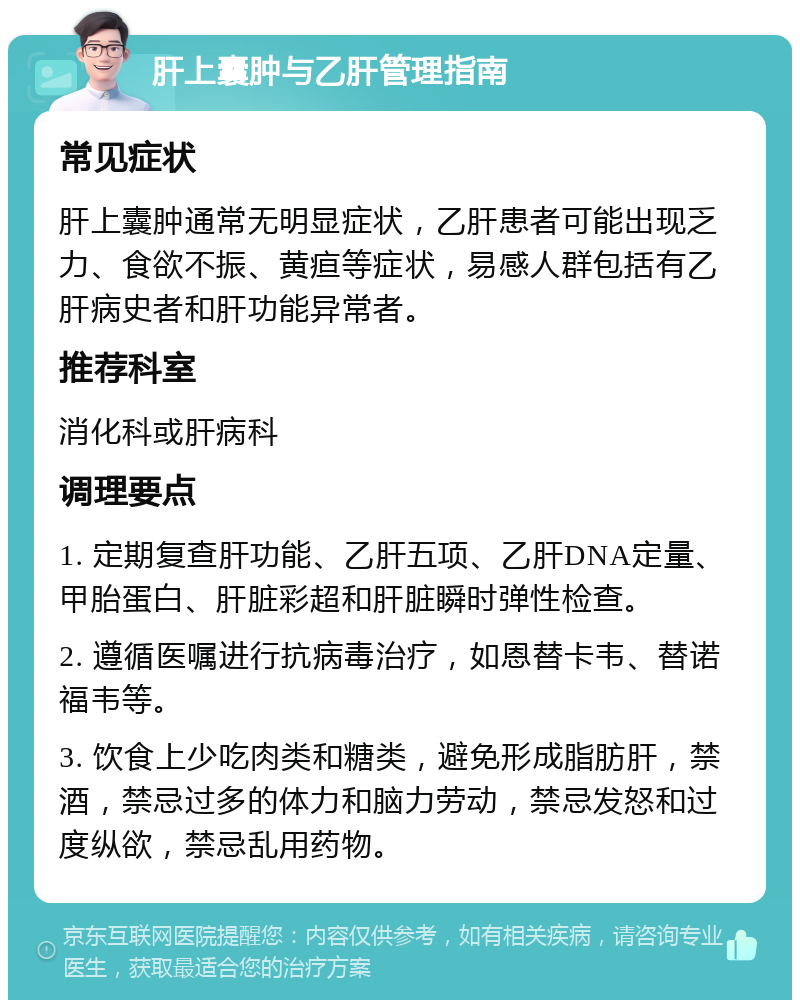 肝上囊肿与乙肝管理指南 常见症状 肝上囊肿通常无明显症状，乙肝患者可能出现乏力、食欲不振、黄疸等症状，易感人群包括有乙肝病史者和肝功能异常者。 推荐科室 消化科或肝病科 调理要点 1. 定期复查肝功能、乙肝五项、乙肝DNA定量、甲胎蛋白、肝脏彩超和肝脏瞬时弹性检查。 2. 遵循医嘱进行抗病毒治疗，如恩替卡韦、替诺福韦等。 3. 饮食上少吃肉类和糖类，避免形成脂肪肝，禁酒，禁忌过多的体力和脑力劳动，禁忌发怒和过度纵欲，禁忌乱用药物。