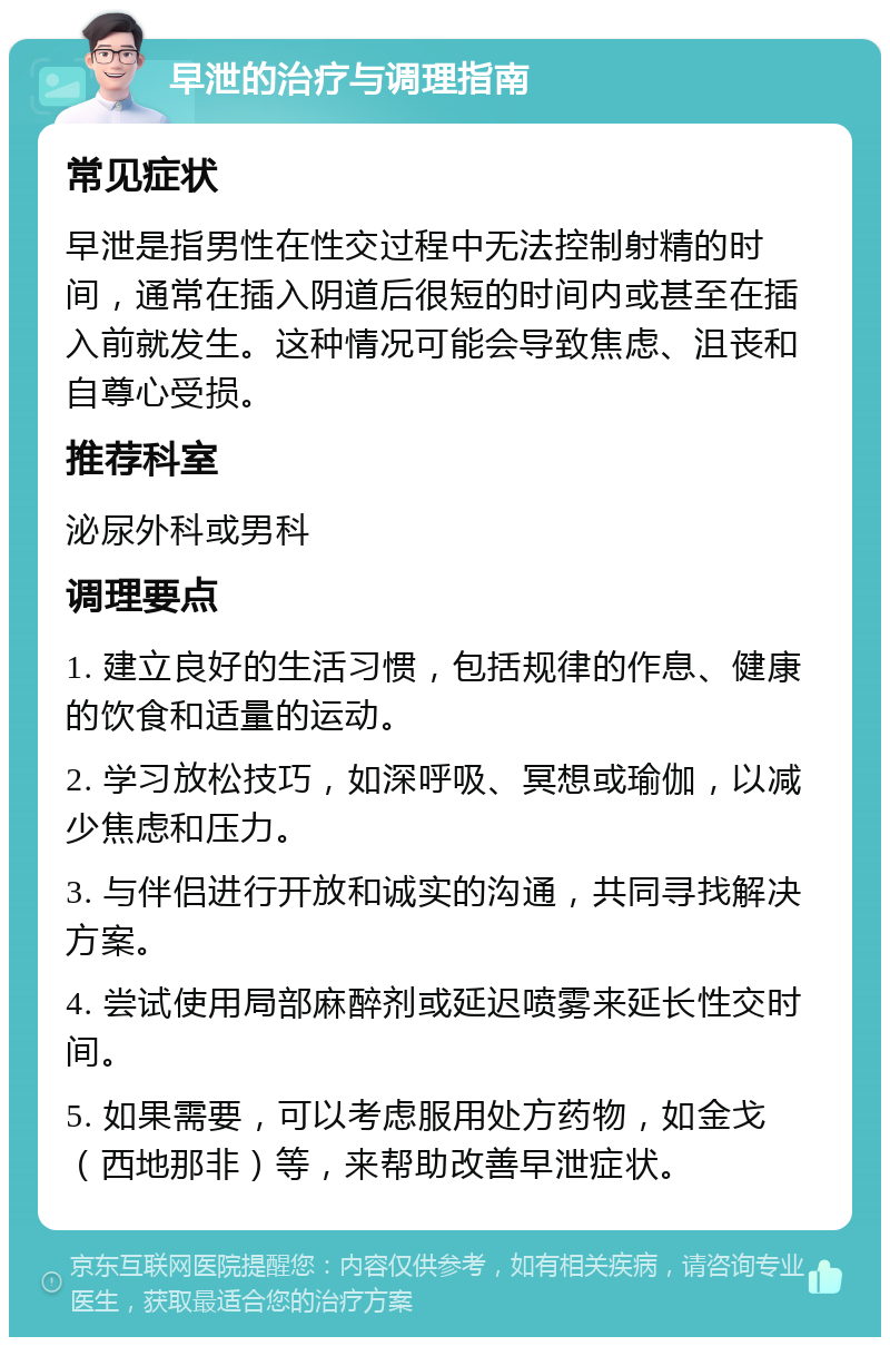 早泄的治疗与调理指南 常见症状 早泄是指男性在性交过程中无法控制射精的时间，通常在插入阴道后很短的时间内或甚至在插入前就发生。这种情况可能会导致焦虑、沮丧和自尊心受损。 推荐科室 泌尿外科或男科 调理要点 1. 建立良好的生活习惯，包括规律的作息、健康的饮食和适量的运动。 2. 学习放松技巧，如深呼吸、冥想或瑜伽，以减少焦虑和压力。 3. 与伴侣进行开放和诚实的沟通，共同寻找解决方案。 4. 尝试使用局部麻醉剂或延迟喷雾来延长性交时间。 5. 如果需要，可以考虑服用处方药物，如金戈（西地那非）等，来帮助改善早泄症状。